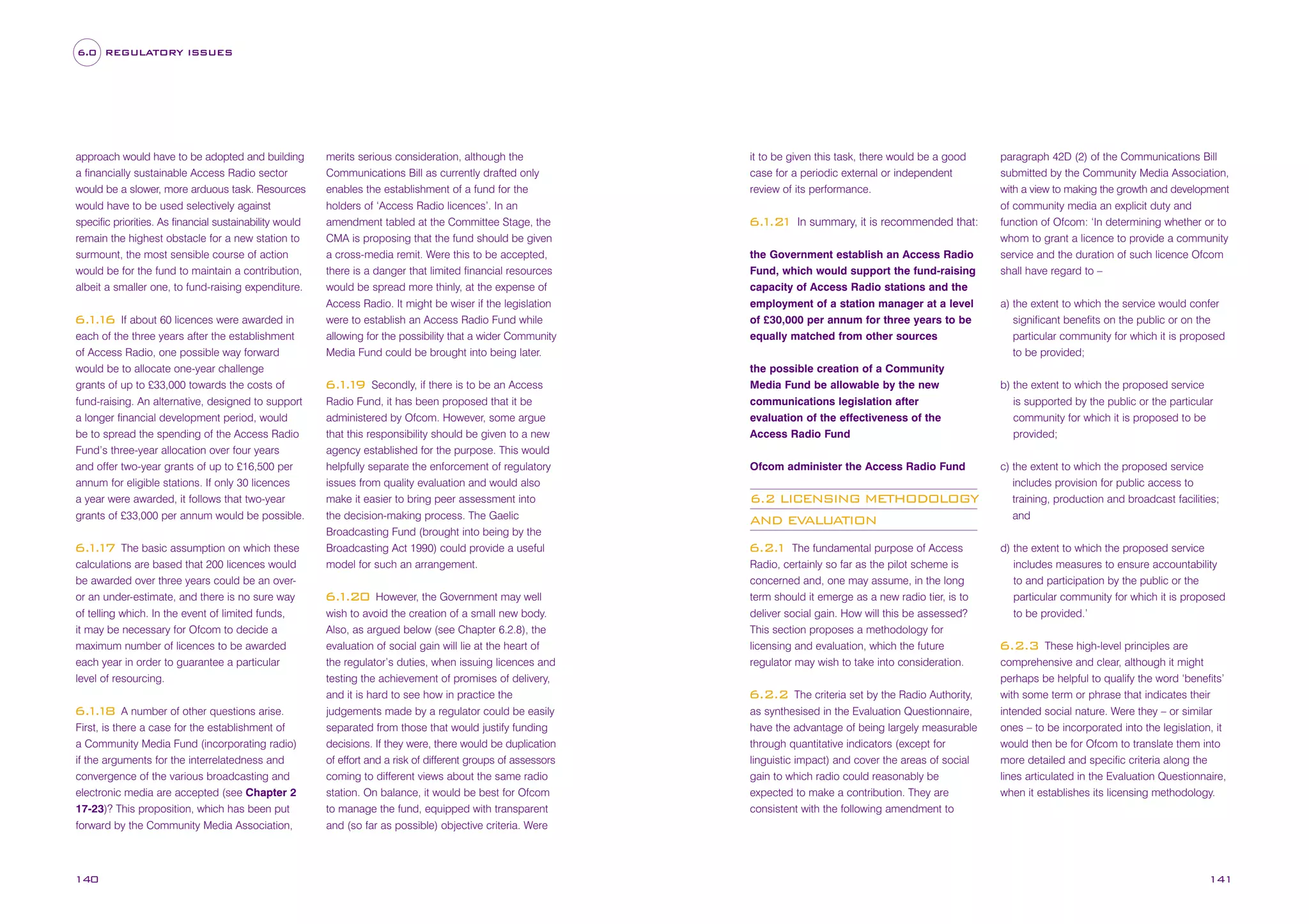 6.0 REGULATORY ISSUES

approach would have to be adopted and building
a financially sustainable Access Radio sector
would be a slower, more arduous task. Resources
would have to be used selectively against
specific priorities. As financial sustainability would
remain the highest obstacle for a new station to
surmount, the most sensible course of action
would be for the fund to maintain a contribution,
albeit a smaller one, to fund-raising expenditure.
If about 60 licences were awarded in
each of the three years after the establishment
of Access Radio, one possible way forward
would be to allocate one-year challenge
grants of up to £33,000 towards the costs of
fund-raising. An alternative, designed to support
a longer financial development period, would
be to spread the spending of the Access Radio
Fund’s three-year allocation over four years
and offer two-year grants of up to £16,500 per
annum for eligible stations. If only 30 licences
a year were awarded, it follows that two-year
grants of £33,000 per annum would be possible.

6. . 6
11

The basic assumption on which these
calculations are based that 200 licences would
be awarded over three years could be an overor an under-estimate, and there is no sure way
of telling which. In the event of limited funds,
it may be necessary for Ofcom to decide a
maximum number of licences to be awarded
each year in order to guarantee a particular
level of resourcing.

6. . 7
11

A number of other questions arise.
First, is there a case for the establishment of
a Community Media Fund (incorporating radio)
if the arguments for the interrelatedness and
convergence of the various broadcasting and
electronic media are accepted (see Chapter 2
17-23)? This proposition, which has been put
forward by the Community Media Association,

6. . 8
11

140

merits serious consideration, although the
Communications Bill as currently drafted only
enables the establishment of a fund for the
holders of ‘Access Radio licences’. In an
amendment tabled at the Committee Stage, the
CMA is proposing that the fund should be given
a cross-media remit. Were this to be accepted,
there is a danger that limited financial resources
would be spread more thinly, at the expense of
Access Radio. It might be wiser if the legislation
were to establish an Access Radio Fund while
allowing for the possibility that a wider Community
Media Fund could be brought into being later.
Secondly, if there is to be an Access
Radio Fund, it has been proposed that it be
administered by Ofcom. However, some argue
that this responsibility should be given to a new
agency established for the purpose. This would
helpfully separate the enforcement of regulatory
issues from quality evaluation and would also
make it easier to bring peer assessment into
the decision-making process. The Gaelic
Broadcasting Fund (brought into being by the
Broadcasting Act 1990) could provide a useful
model for such an arrangement.

6. . 9
11

However, the Government may well
wish to avoid the creation of a small new body.
Also, as argued below (see Chapter 6.2.8), the
evaluation of social gain will lie at the heart of
the regulator’s duties, when issuing licences and
testing the achievement of promises of delivery,
and it is hard to see how in practice the
judgements made by a regulator could be easily
separated from those that would justify funding
decisions. If they were, there would be duplication
of effort and a risk of different groups of assessors
coming to different views about the same radio
station. On balance, it would be best for Ofcom
to manage the fund, equipped with transparent
and (so far as possible) objective criteria. Were

6. .20
1

it to be given this task, there would be a good
case for a periodic external or independent
review of its performance.

6. .2
1 1

In summary, it is recommended that:

the Government establish an Access Radio
Fund, which would support the fund-raising
capacity of Access Radio stations and the
employment of a station manager at a level
of £30,000 per annum for three years to be
equally matched from other sources
the possible creation of a Community
Media Fund be allowable by the new
communications legislation after
evaluation of the effectiveness of the
Access Radio Fund
Ofcom administer the Access Radio Fund

6.2 LICENSING METHODOLOGY
AND EVALUATION
The fundamental purpose of Access
Radio, certainly so far as the pilot scheme is
concerned and, one may assume, in the long
term should it emerge as a new radio tier, is to
deliver social gain. How will this be assessed?
This section proposes a methodology for
licensing and evaluation, which the future
regulator may wish to take into consideration.

6.2.
1

The criteria set by the Radio Authority,
as synthesised in the Evaluation Questionnaire,
have the advantage of being largely measurable
through quantitative indicators (except for
linguistic impact) and cover the areas of social
gain to which radio could reasonably be
expected to make a contribution. They are
consistent with the following amendment to

6.2.2

paragraph 42D (2) of the Communications Bill
submitted by the Community Media Association,
with a view to making the growth and development
of community media an explicit duty and
function of Ofcom: ‘In determining whether or to
whom to grant a licence to provide a community
service and the duration of such licence Ofcom
shall have regard to –
a) the extent to which the service would confer
significant benefits on the public or on the
particular community for which it is proposed
to be provided;
b) the extent to which the proposed service
is supported by the public or the particular
community for which it is proposed to be
provided;
c) the extent to which the proposed service
includes provision for public access to
training, production and broadcast facilities;
and
d) the extent to which the proposed service
includes measures to ensure accountability
to and participation by the public or the
particular community for which it is proposed
to be provided.’
These high-level principles are
comprehensive and clear, although it might
perhaps be helpful to qualify the word ‘benefits’
with some term or phrase that indicates their
intended social nature. Were they – or similar
ones – to be incorporated into the legislation, it
would then be for Ofcom to translate them into
more detailed and specific criteria along the
lines articulated in the Evaluation Questionnaire,
when it establishes its licensing methodology.

6.2.3

141

 