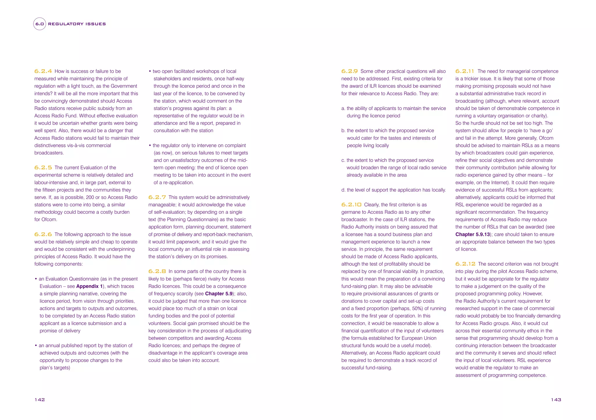 6.0 REGULATORY ISSUES

How is success or failure to be
measured while maintaining the principle of
regulation with a light touch, as the Government
intends? It will be all the more important that this
be convincingly demonstrated should Access
Radio stations receive public subsidy from an
Access Radio Fund. Without effective evaluation
it would be uncertain whether grants were being
well spent. Also, there would be a danger that
Access Radio stations would fail to maintain their
distinctiveness vis-à-vis commercial
broadcasters.

6.2.4

The current Evaluation of the
experimental scheme is relatively detailed and
labour-intensive and, in large part, external to
the fifteen projects and the communities they
serve. If, as is possible, 200 or so Access Radio
stations were to come into being, a similar
methodology could become a costly burden
for Ofcom.

6.2.5

The following approach to the issue
would be relatively simple and cheap to operate
and would be consistent with the underpinning
principles of Access Radio. It would have the
following components:

6.2.6

• two open facilitated workshops of local
stakeholders and residents, once half-way
through the licence period and once in the
last year of the licence, to be convened by
the station, which would comment on the
station’s progress against its plan: a
representative of the regulator would be in
attendance and file a report, prepared in
consultation with the station
• the regulator only to intervene on complaint
(as now), on serious failures to meet targets
and on unsatisfactory outcomes of the midterm open meeting: the end of licence open
meeting to be taken into account in the event
of a re-application.

• an annual published report by the station of
achieved outputs and outcomes (with the
opportunity to propose changes to the
plan’s targets)

142

a. the ability of applicants to maintain the service
during the licence period
b. the extent to which the proposed service
would cater for the tastes and interests of
people living locally
c. the extent to which the proposed service
would broaden the range of local radio service
already available in the area
d. the level of support the application has locally.

This system would be administratively
manageable; it would acknowledge the value
of self-evaluation; by depending on a single
text (the Planning Questionnaire) as the basic
application form, planning document, statement
of promise of delivery and report-back mechanism,
it would limit paperwork; and it would give the
local community an influential role in assessing
the station’s delivery on its promises.

6.2.7

In some parts of the country there is
likely to be (perhaps fierce) rivalry for Access
Radio licences. This could be a consequence
of frequency scarcity (see Chapter 5.9); also,
it could be judged that more than one licence
would place too much of a strain on local
funding bodies and the pool of potential
volunteers. Social gain promised should be the
key consideration in the process of adjudicating
between competitors and awarding Access
Radio licences; and perhaps the degree of
disadvantage in the applicant’s coverage area
could also be taken into account.

6.2.8
• an Evaluation Questionnaire (as in the present
Evaluation – see Appendix 1), which traces
a simple planning narrative, covering the
licence period, from vision through priorities,
actions and targets to outputs and outcomes,
to be completed by an Access Radio station
applicant as a licence submission and a
promise of delivery

Some other practical questions will also
need to be addressed. First, existing criteria for
the award of ILR licences should be examined
for their relevance to Access Radio. They are:

6.2.
9

Clearly, the first criterion is as
germane to Access Radio as to any other
broadcaster. In the case of ILR stations, the
Radio Authority insists on being assured that
a licensee has a sound business plan and
management experience to launch a new
service. In principle, the same requirement
should be made of Access Radio applicants,
although the test of profitability should be
replaced by one of financial viability. In practice,
this would mean the preparation of a convincing
fund-raising plan. It may also be advisable
to require provisional assurances of grants or
donations to cover capital and set-up costs
and a fixed proportion (perhaps, 50%) of running
costs for the first year of operation. In this
connection, it would be reasonable to allow a
financial quantification of the input of volunteers
(the formula established for European Union
structural funds would be a useful model).
Alternatively, an Access Radio applicant could
be required to demonstrate a track record of
successful fund-raising.

6.2. 0
1

The need for managerial competence
is a trickier issue. It is likely that some of those
making promising proposals would not have
a substantial administrative track record in
broadcasting (although, where relevant, account
should be taken of demonstrable competence in
running a voluntary organisation or charity).
So the hurdle should not be set too high. The
system should allow for people to ‘have a go’
and fail in the attempt. More generally, Ofcom
should be advised to maintain RSLs as a means
by which broadcasters could gain experience,
refine their social objectives and demonstrate
their community contribution (while allowing for
radio experience gained by other means – for
example, on the Internet). It could then require
evidence of successful RSLs from applicants;
alternatively, applicants could be informed that
RSL experience would be regarded as a
significant recommendation. The frequency
requirements of Access Radio may reduce
the number of RSLs that can be awarded (see
Chapter 5.9.13); care should taken to ensure
an appropriate balance between the two types
of licence.

6.2. 1
1

The second criterion was not brought
into play during the pilot Access Radio scheme,
but it would be appropriate for the regulator
to make a judgement on the quality of the
proposed programming policy. However,
the Radio Authority’s current requirement for
researched support in the case of commercial
radio would probably be too financially demanding
for Access Radio groups. Also, it would cut
across their essential community ethos in the
sense that programming should develop from a
continuing interaction between the broadcaster
and the community it serves and should reflect
the input of local volunteers. RSL experience
would enable the regulator to make an
assessment of programming competence.

6.2. 2
1

143

 
