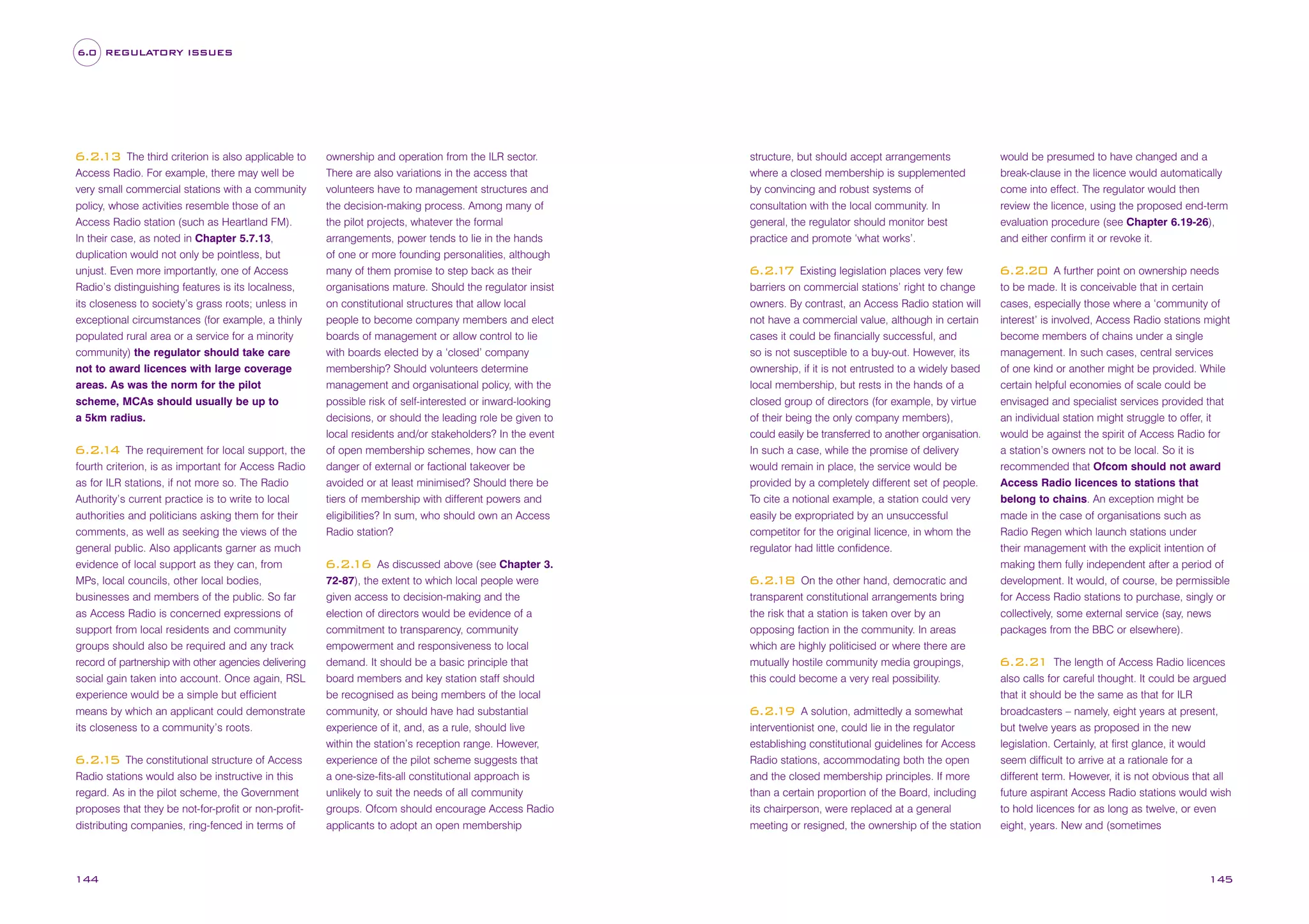 6.0 REGULATORY ISSUES

The third criterion is also applicable to
Access Radio. For example, there may well be
very small commercial stations with a community
policy, whose activities resemble those of an
Access Radio station (such as Heartland FM).
In their case, as noted in Chapter 5.7.13,
duplication would not only be pointless, but
unjust. Even more importantly, one of Access
Radio’s distinguishing features is its localness,
its closeness to society’s grass roots; unless in
exceptional circumstances (for example, a thinly
populated rural area or a service for a minority
community) the regulator should take care
not to award licences with large coverage
areas. As was the norm for the pilot
scheme, MCAs should usually be up to
a 5km radius.

6.2.
13

The requirement for local support, the
fourth criterion, is as important for Access Radio
as for ILR stations, if not more so. The Radio
Authority’s current practice is to write to local
authorities and politicians asking them for their
comments, as well as seeking the views of the
general public. Also applicants garner as much
evidence of local support as they can, from
MPs, local councils, other local bodies,
businesses and members of the public. So far
as Access Radio is concerned expressions of
support from local residents and community
groups should also be required and any track
record of partnership with other agencies delivering
social gain taken into account. Once again, RSL
experience would be a simple but efficient
means by which an applicant could demonstrate
its closeness to a community’s roots.

6.2. 4
1

The constitutional structure of Access
Radio stations would also be instructive in this
regard. As in the pilot scheme, the Government
proposes that they be not-for-profit or non-profitdistributing companies, ring-fenced in terms of

6.2. 5
1

144

ownership and operation from the ILR sector.
There are also variations in the access that
volunteers have to management structures and
the decision-making process. Among many of
the pilot projects, whatever the formal
arrangements, power tends to lie in the hands
of one or more founding personalities, although
many of them promise to step back as their
organisations mature. Should the regulator insist
on constitutional structures that allow local
people to become company members and elect
boards of management or allow control to lie
with boards elected by a ‘closed’ company
membership? Should volunteers determine
management and organisational policy, with the
possible risk of self-interested or inward-looking
decisions, or should the leading role be given to
local residents and/or stakeholders? In the event
of open membership schemes, how can the
danger of external or factional takeover be
avoided or at least minimised? Should there be
tiers of membership with different powers and
eligibilities? In sum, who should own an Access
Radio station?
As discussed above (see Chapter 3.
72-87), the extent to which local people were
given access to decision-making and the
election of directors would be evidence of a
commitment to transparency, community
empowerment and responsiveness to local
demand. It should be a basic principle that
board members and key station staff should
be recognised as being members of the local
community, or should have had substantial
experience of it, and, as a rule, should live
within the station’s reception range. However,
experience of the pilot scheme suggests that
a one-size-fits-all constitutional approach is
unlikely to suit the needs of all community
groups. Ofcom should encourage Access Radio
applicants to adopt an open membership

structure, but should accept arrangements
where a closed membership is supplemented
by convincing and robust systems of
consultation with the local community. In
general, the regulator should monitor best
practice and promote ‘what works’.

would be presumed to have changed and a
break-clause in the licence would automatically
come into effect. The regulator would then
review the licence, using the proposed end-term
evaluation procedure (see Chapter 6.19-26),

Existing legislation places very few
barriers on commercial stations’ right to change
owners. By contrast, an Access Radio station will
not have a commercial value, although in certain
cases it could be financially successful, and
so is not susceptible to a buy-out. However, its
ownership, if it is not entrusted to a widely based
local membership, but rests in the hands of a
closed group of directors (for example, by virtue
of their being the only company members),
could easily be transferred to another organisation.
In such a case, while the promise of delivery
would remain in place, the service would be
provided by a completely different set of people.
To cite a notional example, a station could very
easily be expropriated by an unsuccessful
competitor for the original licence, in whom the
regulator had little confidence.

6.2.20

6.2. 7
1

6.2.
16

On the other hand, democratic and
transparent constitutional arrangements bring
the risk that a station is taken over by an
opposing faction in the community. In areas
which are highly politicised or where there are
mutually hostile community media groupings,
this could become a very real possibility.

6.2.
18

A solution, admittedly a somewhat
interventionist one, could lie in the regulator
establishing constitutional guidelines for Access
Radio stations, accommodating both the open
and the closed membership principles. If more
than a certain proportion of the Board, including
its chairperson, were replaced at a general
meeting or resigned, the ownership of the station

6.2.
19

and either confirm it or revoke it.
A further point on ownership needs
to be made. It is conceivable that in certain
cases, especially those where a ‘community of
interest’ is involved, Access Radio stations might
become members of chains under a single
management. In such cases, central services
of one kind or another might be provided. While
certain helpful economies of scale could be
envisaged and specialist services provided that
an individual station might struggle to offer, it
would be against the spirit of Access Radio for
a station’s owners not to be local. So it is
recommended that Ofcom should not award
Access Radio licences to stations that
belong to chains. An exception might be
made in the case of organisations such as
Radio Regen which launch stations under
their management with the explicit intention of
making them fully independent after a period of
development. It would, of course, be permissible
for Access Radio stations to purchase, singly or
collectively, some external service (say, news
packages from the BBC or elsewhere).
The length of Access Radio licences
also calls for careful thought. It could be argued
that it should be the same as that for ILR
broadcasters – namely, eight years at present,
but twelve years as proposed in the new
legislation. Certainly, at first glance, it would
seem difficult to arrive at a rationale for a
different term. However, it is not obvious that all
future aspirant Access Radio stations would wish
to hold licences for as long as twelve, or even
eight, years. New and (sometimes

6.2.21

145

 