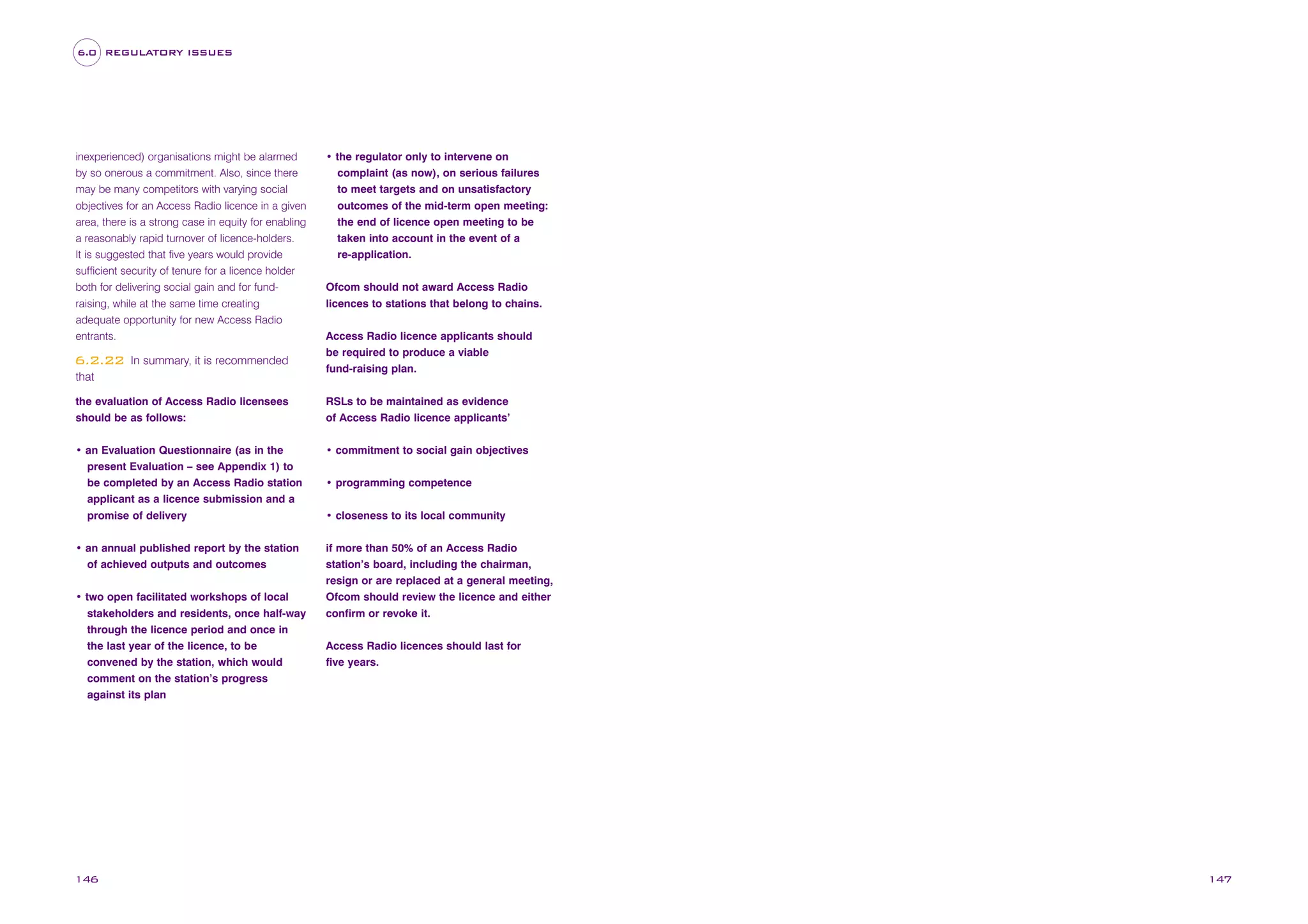6.0 REGULATORY ISSUES

inexperienced) organisations might be alarmed
by so onerous a commitment. Also, since there
may be many competitors with varying social
objectives for an Access Radio licence in a given
area, there is a strong case in equity for enabling
a reasonably rapid turnover of licence-holders.
It is suggested that five years would provide
sufficient security of tenure for a licence holder
both for delivering social gain and for fundraising, while at the same time creating
adequate opportunity for new Access Radio
entrants.

6.2.22

In summary, it is recommended

that

• the regulator only to intervene on
complaint (as now), on serious failures
to meet targets and on unsatisfactory
outcomes of the mid-term open meeting:
the end of licence open meeting to be
taken into account in the event of a
re-application.
Ofcom should not award Access Radio
licences to stations that belong to chains.
Access Radio licence applicants should
be required to produce a viable
fund-raising plan.

the evaluation of Access Radio licensees
should be as follows:

RSLs to be maintained as evidence
of Access Radio licence applicants’

• an Evaluation Questionnaire (as in the
present Evaluation – see Appendix 1) to
be completed by an Access Radio station
applicant as a licence submission and a
promise of delivery

• commitment to social gain objectives

• an annual published report by the station
of achieved outputs and outcomes

if more than 50% of an Access Radio
station’s board, including the chairman,
resign or are replaced at a general meeting,
Ofcom should review the licence and either
confirm or revoke it.

• two open facilitated workshops of local
stakeholders and residents, once half-way
through the licence period and once in
the last year of the licence, to be
convened by the station, which would
comment on the station’s progress
against its plan

146

• programming competence
• closeness to its local community

Access Radio licences should last for
five years.

147

 