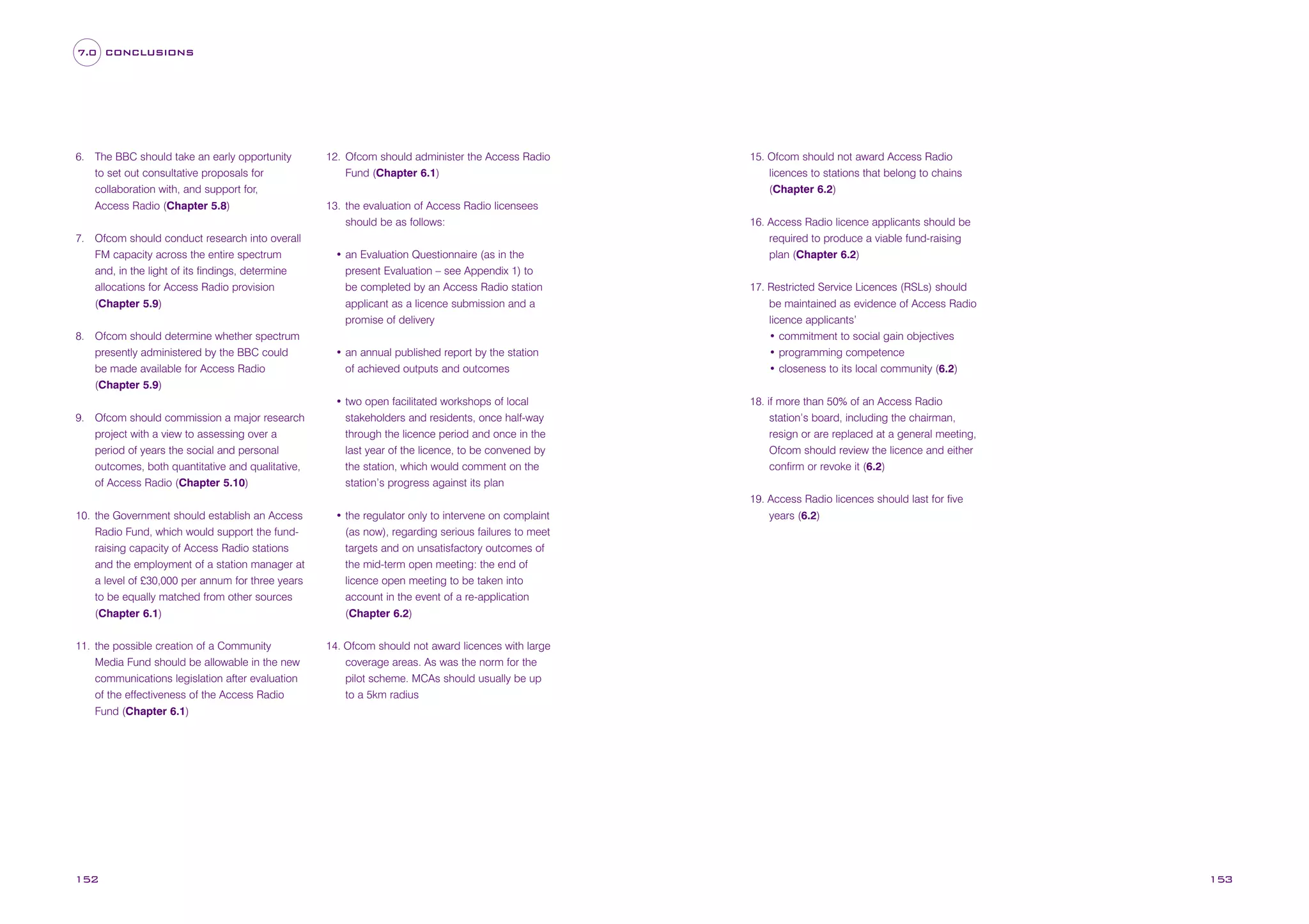 7.0 CONCLUSIONS

6. The BBC should take an early opportunity
to set out consultative proposals for
collaboration with, and support for,
Access Radio (Chapter 5.8)
7. Ofcom should conduct research into overall
FM capacity across the entire spectrum
and, in the light of its findings, determine
allocations for Access Radio provision
(Chapter 5.9)
8. Ofcom should determine whether spectrum
presently administered by the BBC could
be made available for Access Radio
(Chapter 5.9)

12. Ofcom should administer the Access Radio
Fund (Chapter 6.1)
13. the evaluation of Access Radio licensees
should be as follows:
• an Evaluation Questionnaire (as in the
present Evaluation – see Appendix 1) to
be completed by an Access Radio station
applicant as a licence submission and a
promise of delivery
• an annual published report by the station
of achieved outputs and outcomes

9. Ofcom should commission a major research
project with a view to assessing over a
period of years the social and personal
outcomes, both quantitative and qualitative,
of Access Radio (Chapter 5.10)

• two open facilitated workshops of local
stakeholders and residents, once half-way
through the licence period and once in the
last year of the licence, to be convened by
the station, which would comment on the
station’s progress against its plan

10. the Government should establish an Access
Radio Fund, which would support the fundraising capacity of Access Radio stations
and the employment of a station manager at
a level of £30,000 per annum for three years
to be equally matched from other sources
(Chapter 6.1)

• the regulator only to intervene on complaint
(as now), regarding serious failures to meet
targets and on unsatisfactory outcomes of
the mid-term open meeting: the end of
licence open meeting to be taken into
account in the event of a re-application
(Chapter 6.2)

11. the possible creation of a Community
Media Fund should be allowable in the new
communications legislation after evaluation
of the effectiveness of the Access Radio
Fund (Chapter 6.1)

152

15. Ofcom should not award Access Radio
licences to stations that belong to chains
(Chapter 6.2)
16. Access Radio licence applicants should be
required to produce a viable fund-raising
plan (Chapter 6.2)
17. Restricted Service Licences (RSLs) should
be maintained as evidence of Access Radio
licence applicants’
• commitment to social gain objectives
• programming competence
• closeness to its local community (6.2)
18. if more than 50% of an Access Radio
station’s board, including the chairman,
resign or are replaced at a general meeting,
Ofcom should review the licence and either
confirm or revoke it (6.2)
19. Access Radio licences should last for five
years (6.2)

14. Ofcom should not award licences with large
coverage areas. As was the norm for the
pilot scheme. MCAs should usually be up
to a 5km radius

153

 