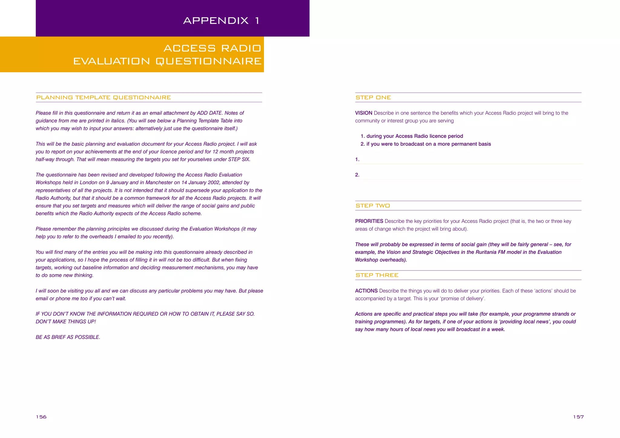 APPENDIX 1
ACCESS RADIO
EVALUATION QUESTIONNAIRE
PLANNING TEMPLATE QUESTIONNAIRE

STEP ONE

Please fill in this questionnaire and return it as an email attachment by ADD DATE. Notes of
guidance from me are printed in italics. (You will see below a Planning Template Table into
which you may wish to input your answers: alternatively just use the questionnaire itself.)

VISION Describe in one sentence the benefits which your Access Radio project will bring to the
community or interest group you are serving

This will be the basic planning and evaluation document for your Access Radio project. I will ask
you to report on your achievements at the end of your licence period and for 12 month projects
half-way through. That will mean measuring the targets you set for yourselves under STEP SIX.
The questionnaire has been revised and developed following the Access Radio Evaluation
Workshops held in London on 9 January and in Manchester on 14 January 2002, attended by
representatives of all the projects. It is not intended that it should supersede your application to the
Radio Authority, but that it should be a common framework for all the Access Radio projects. It will
ensure that you set targets and measures which will deliver the range of social gains and public
benefits which the Radio Authority expects of the Access Radio scheme.
Please remember the planning principles we discussed during the Evaluation Workshops (it may
help you to refer to the overheads I emailed to you recently).
You will find many of the entries you will be making into this questionnaire already described in
your applications, so I hope the process of filling it in will not be too difficult. But when fixing
targets, working out baseline information and deciding measurement mechanisms, you may have
to do some new thinking.

1. during your Access Radio licence period
2. if you were to broadcast on a more permanent basis
1.
2.

STEP TWO
PRIORITIES Describe the key priorities for your Access Radio project (that is, the two or three key
areas of change which the project will bring about).
These will probably be expressed in terms of social gain (they will be fairly general – see, for
example, the Vision and Strategic Objectives in the Ruritania FM model in the Evaluation
Workshop overheads).

STEP THREE

I will soon be visiting you all and we can discuss any particular problems you may have. But please
email or phone me too if you can’t wait.

ACTIONS Describe the things you will do to deliver your priorities. Each of these ‘actions’ should be
accompanied by a target. This is your ‘promise of delivery’.

IF YOU DON’T KNOW THE INFORMATION REQUIRED OR HOW TO OBTAIN IT, PLEASE SAY SO.
DON’T MAKE THINGS UP!

Actions are specific and practical steps you will take (for example, your programme strands or
training programmes). As for targets, if one of your actions is ‘providing local news’, you could
say how many hours of local news you will broadcast in a week.

BE AS BRIEF AS POSSIBLE.

156

157

 