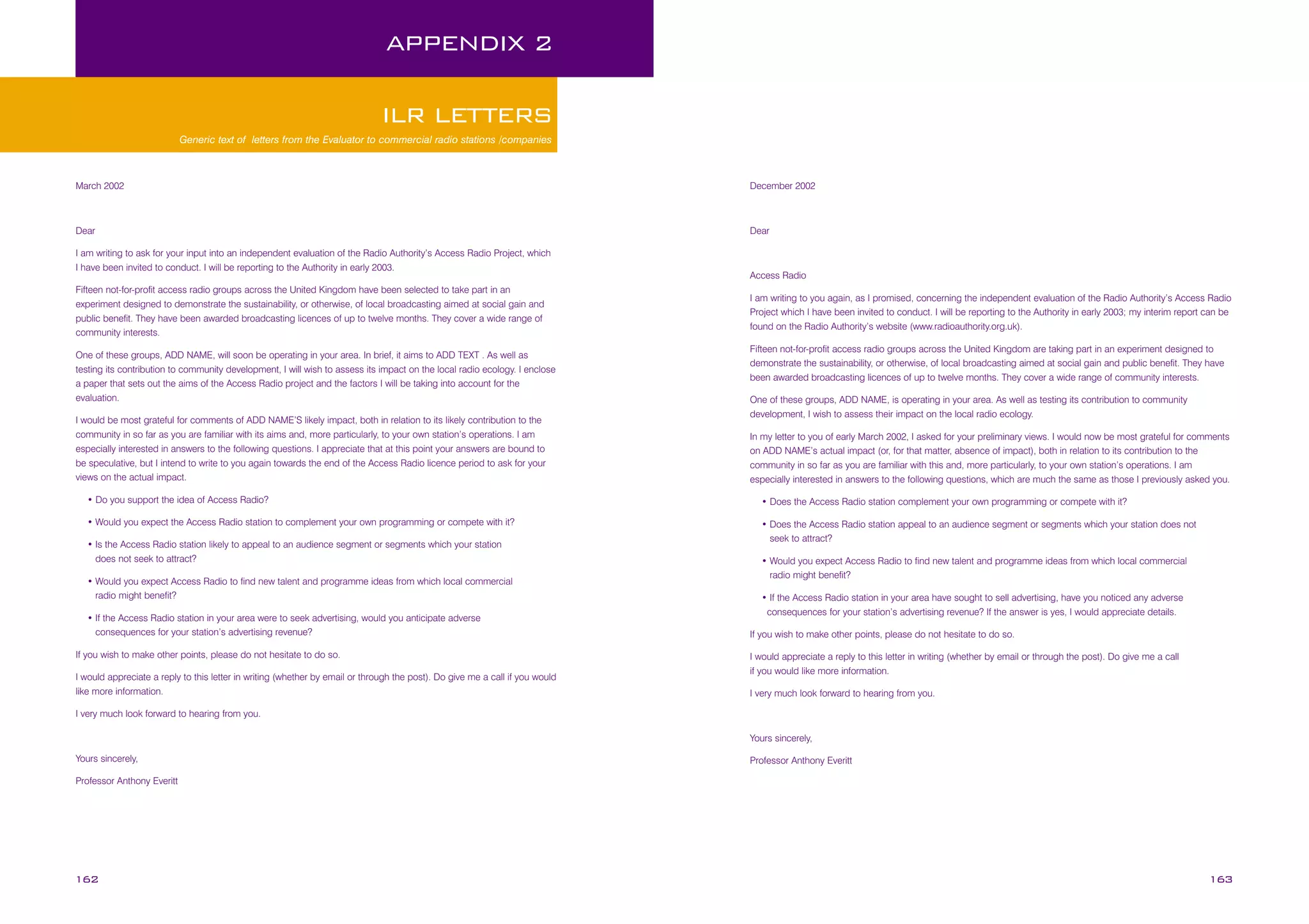 APPENDIX 2
ILR LETTERS
Generic text of letters from the Evaluator to commercial radio stations /companies

March 2002

December 2002

Dear

Dear

I am writing to ask for your input into an independent evaluation of the Radio Authority’s Access Radio Project, which
I have been invited to conduct. I will be reporting to the Authority in early 2003.
Fifteen not-for-profit access radio groups across the United Kingdom have been selected to take part in an
experiment designed to demonstrate the sustainability, or otherwise, of local broadcasting aimed at social gain and
public benefit. They have been awarded broadcasting licences of up to twelve months. They cover a wide range of
community interests.
One of these groups, ADD NAME, will soon be operating in your area. In brief, it aims to ADD TEXT . As well as
testing its contribution to community development, I will wish to assess its impact on the local radio ecology. I enclose
a paper that sets out the aims of the Access Radio project and the factors I will be taking into account for the
evaluation.
I would be most grateful for comments of ADD NAME’S likely impact, both in relation to its likely contribution to the
community in so far as you are familiar with its aims and, more particularly, to your own station’s operations. I am
especially interested in answers to the following questions. I appreciate that at this point your answers are bound to
be speculative, but I intend to write to you again towards the end of the Access Radio licence period to ask for your
views on the actual impact.

Access Radio
I am writing to you again, as I promised, concerning the independent evaluation of the Radio Authority’s Access Radio
Project which I have been invited to conduct. I will be reporting to the Authority in early 2003; my interim report can be
found on the Radio Authority’s website (www.radioauthority.org.uk).
Fifteen not-for-profit access radio groups across the United Kingdom are taking part in an experiment designed to
demonstrate the sustainability, or otherwise, of local broadcasting aimed at social gain and public benefit. They have
been awarded broadcasting licences of up to twelve months. They cover a wide range of community interests.
One of these groups, ADD NAME, is operating in your area. As well as testing its contribution to community
development, I wish to assess their impact on the local radio ecology.
In my letter to you of early March 2002, I asked for your preliminary views. I would now be most grateful for comments
on ADD NAME’s actual impact (or, for that matter, absence of impact), both in relation to its contribution to the
community in so far as you are familiar with this and, more particularly, to your own station’s operations. I am
especially interested in answers to the following questions, which are much the same as those I previously asked you.

• Do you support the idea of Access Radio?

• Does the Access Radio station complement your own programming or compete with it?

• Would you expect the Access Radio station to complement your own programming or compete with it?

• Does the Access Radio station appeal to an audience segment or segments which your station does not

• Is the Access Radio station likely to appeal to an audience segment or segments which your station
does not seek to attract?
• Would you expect Access Radio to find new talent and programme ideas from which local commercial
radio might benefit?
• If the Access Radio station in your area were to seek advertising, would you anticipate adverse
consequences for your station’s advertising revenue?
If you wish to make other points, please do not hesitate to do so.
I would appreciate a reply to this letter in writing (whether by email or through the post). Do give me a call if you would
like more information.

seek to attract?
• Would you expect Access Radio to find new talent and programme ideas from which local commercial
radio might benefit?
• If the Access Radio station in your area have sought to sell advertising, have you noticed any adverse
consequences for your station’s advertising revenue? If the answer is yes, I would appreciate details.
If you wish to make other points, please do not hesitate to do so.
I would appreciate a reply to this letter in writing (whether by email or through the post). Do give me a call
if you would like more information.
I very much look forward to hearing from you.

I very much look forward to hearing from you.
Yours sincerely,
Yours sincerely,

Professor Anthony Everitt

Professor Anthony Everitt

162

163

 