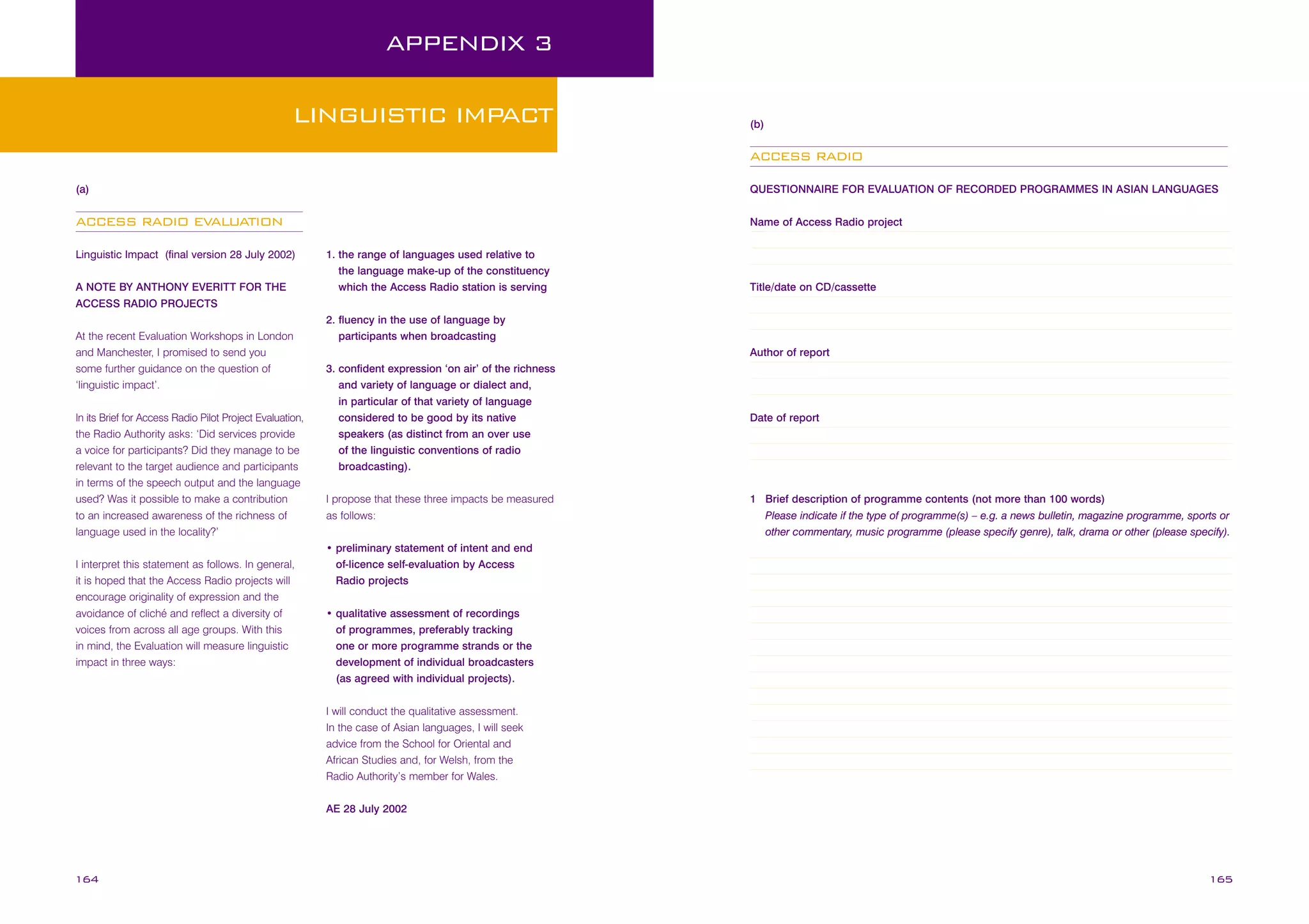 APPENDIX 3
LINGUISTIC IMPACT

(b)

ACCESS RADIO
(a)

QUESTIONNAIRE FOR EVALUATION OF RECORDED PROGRAMMES IN ASIAN LANGUAGES

ACCESS RADIO EVALUATION

Name of Access Radio project

Linguistic Impact (final version 28 July 2002)
A NOTE BY ANTHONY EVERITT FOR THE
ACCESS RADIO PROJECTS
At the recent Evaluation Workshops in London
and Manchester, I promised to send you
some further guidance on the question of
‘linguistic impact’.
In its Brief for Access Radio Pilot Project Evaluation,
the Radio Authority asks: ‘Did services provide
a voice for participants? Did they manage to be
relevant to the target audience and participants
in terms of the speech output and the language
used? Was it possible to make a contribution
to an increased awareness of the richness of
language used in the locality?’
I interpret this statement as follows. In general,
it is hoped that the Access Radio projects will
encourage originality of expression and the
avoidance of cliché and reflect a diversity of
voices from across all age groups. With this
in mind, the Evaluation will measure linguistic
impact in three ways:

1. the range of languages used relative to
the language make-up of the constituency
which the Access Radio station is serving

Title/date on CD/cassette

2. fluency in the use of language by
participants when broadcasting
Author of report
3. confident expression ‘on air’ of the richness
and variety of language or dialect and,
in particular of that variety of language
considered to be good by its native
speakers (as distinct from an over use
of the linguistic conventions of radio
broadcasting).
I propose that these three impacts be measured
as follows:

Date of report

1 Brief description of programme contents (not more than 100 words)
Please indicate if the type of programme(s) – e.g. a news bulletin, magazine programme, sports or
other commentary, music programme (please specify genre), talk, drama or other (please specify).

• preliminary statement of intent and end
of-licence self-evaluation by Access
Radio projects
• qualitative assessment of recordings
of programmes, preferably tracking
one or more programme strands or the
development of individual broadcasters
(as agreed with individual projects).
I will conduct the qualitative assessment.
In the case of Asian languages, I will seek
advice from the School for Oriental and
African Studies and, for Welsh, from the
Radio Authority’s member for Wales.
AE 28 July 2002

164

165

 