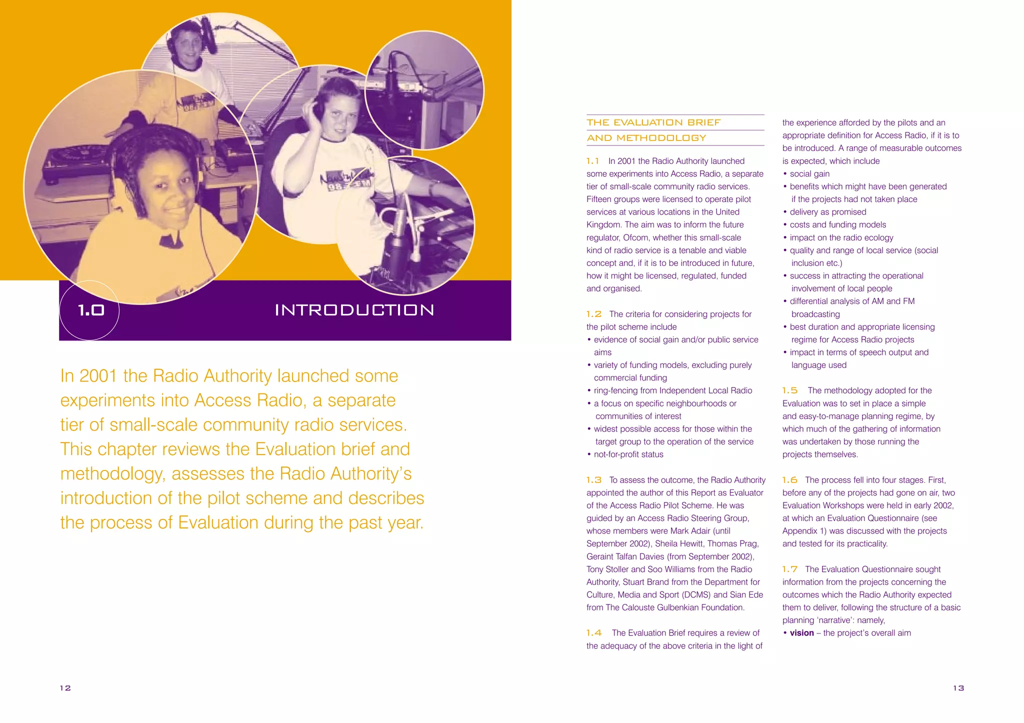 THE EVALUATION BRIEF
AND METHODOLOGY
In 2001 the Radio Authority launched
some experiments into Access Radio, a separate
tier of small-scale community radio services.
Fifteen groups were licensed to operate pilot
services at various locations in the United
Kingdom. The aim was to inform the future
regulator, Ofcom, whether this small-scale
kind of radio service is a tenable and viable
concept and, if it is to be introduced in future,
how it might be licensed, regulated, funded
and organised.

1
.1

1
.0

INTRODUCTION

In 2001 the Radio Authority launched some
experiments into Access Radio, a separate
tier of small-scale community radio services.
This chapter reviews the Evaluation brief and
methodology, assesses the Radio Authority’s
introduction of the pilot scheme and describes
the process of Evaluation during the past year.

The criteria for considering projects for
the pilot scheme include
• evidence of social gain and/or public service
aims
• variety of funding models, excluding purely
commercial funding
• ring-fencing from Independent Local Radio
• a focus on specific neighbourhoods or
communities of interest
• widest possible access for those within the
target group to the operation of the service
• not-for-profit status

1
.2

To assess the outcome, the Radio Authority
appointed the author of this Report as Evaluator
of the Access Radio Pilot Scheme. He was
guided by an Access Radio Steering Group,
whose members were Mark Adair (until
September 2002), Sheila Hewitt, Thomas Prag,
Geraint Talfan Davies (from September 2002),
Tony Stoller and Soo Williams from the Radio
Authority, Stuart Brand from the Department for
Culture, Media and Sport (DCMS) and Sian Ede
from The Calouste Gulbenkian Foundation.

1
.3

The Evaluation Brief requires a review of
the adequacy of the above criteria in the light of

1
.4

12

the experience afforded by the pilots and an
appropriate definition for Access Radio, if it is to
be introduced. A range of measurable outcomes
is expected, which include
• social gain
• benefits which might have been generated
if the projects had not taken place
• delivery as promised
• costs and funding models
• impact on the radio ecology
• quality and range of local service (social
inclusion etc.)
• success in attracting the operational
involvement of local people
• differential analysis of AM and FM
broadcasting
• best duration and appropriate licensing
regime for Access Radio projects
• impact in terms of speech output and
language used
The methodology adopted for the
Evaluation was to set in place a simple
and easy-to-manage planning regime, by
which much of the gathering of information
was undertaken by those running the
projects themselves.

1
.5

The process fell into four stages. First,
before any of the projects had gone on air, two
Evaluation Workshops were held in early 2002,
at which an Evaluation Questionnaire (see
Appendix 1) was discussed with the projects
and tested for its practicality.

1
.6

The Evaluation Questionnaire sought
information from the projects concerning the
outcomes which the Radio Authority expected
them to deliver, following the structure of a basic
planning ‘narrative’: namely,
• vision – the project’s overall aim

1
.7

13

 