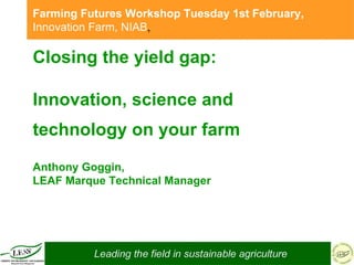 Closing the yield gap:  Innovation, science and technology on your farm   Anthony Goggin,  LEAF Marque Technical Manager Farming Futures Workshop Tuesday 1st February,  Innovation Farm, NIAB ,   