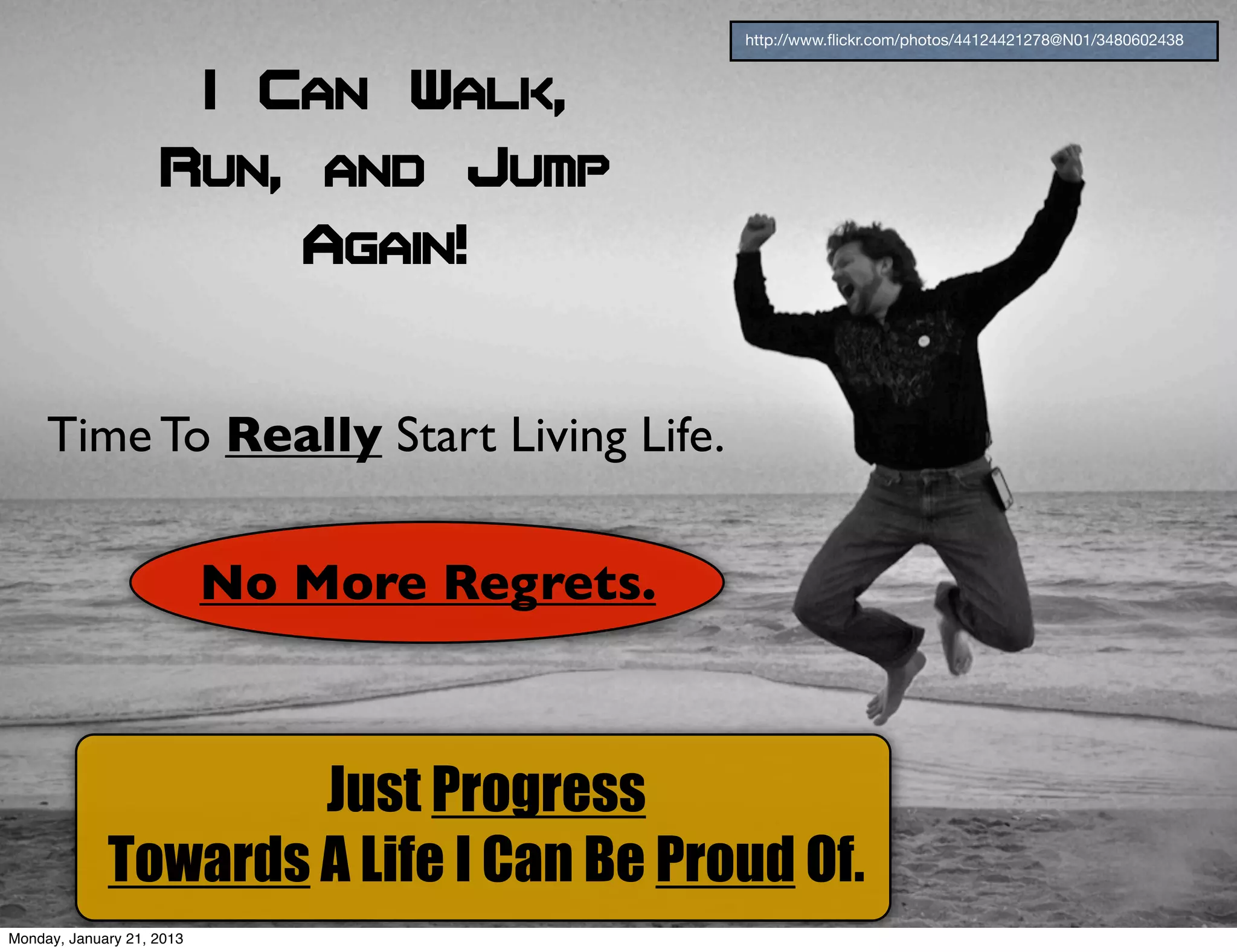 http://www.ﬂickr.com/photos/44124421278@N01/3480602438



                           I Can Walk,
                    Run, and Jump
                              Again!


     Time To Really Start Living Life.

                           No More Regrets.



                     Just Progress
             Towards A Life I Can Be Proud Of.
Monday, January 21, 2013
 