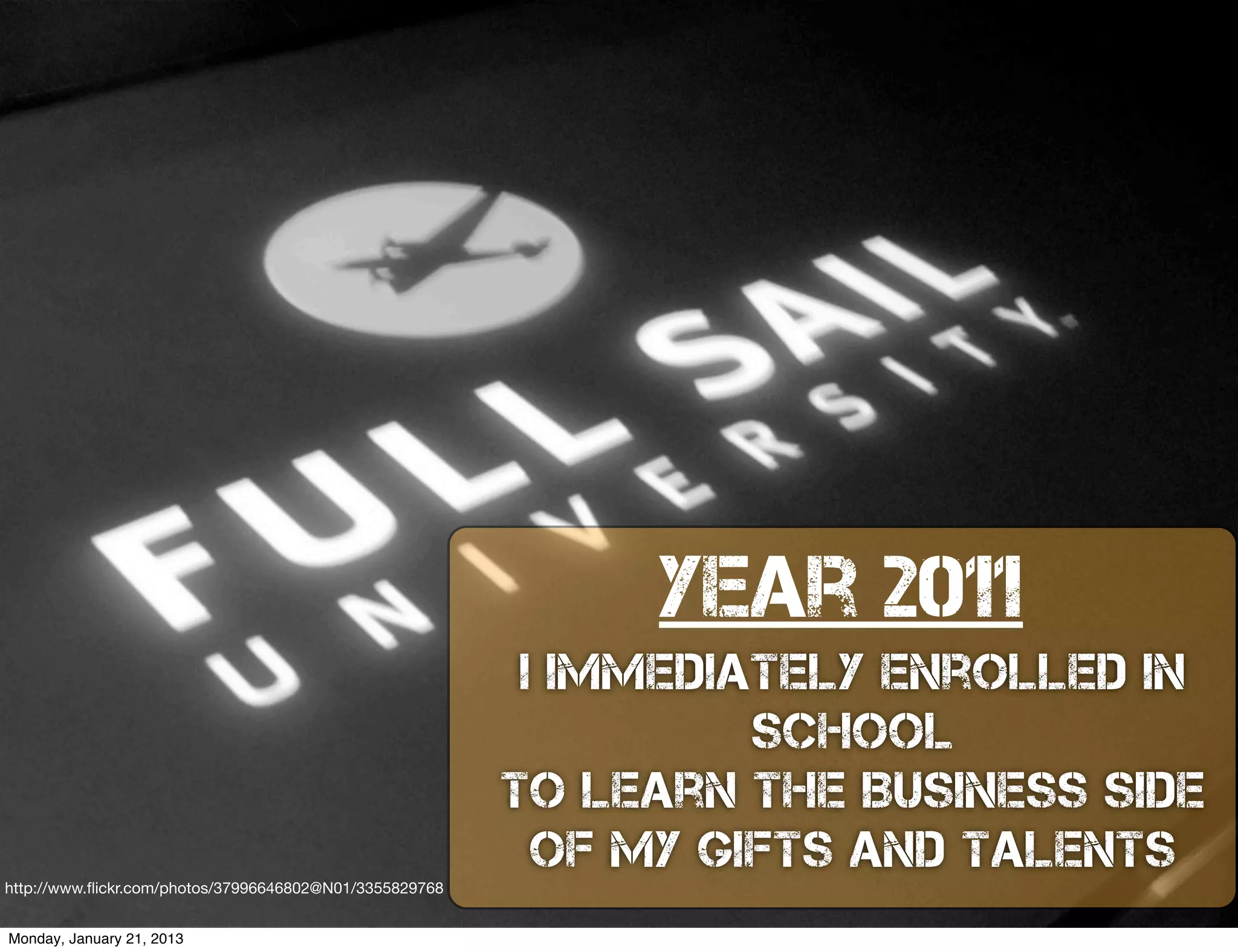 year 2011
                                                          I Immediately Enrolled In
                                                                   School
                                                         to Learn the Business Side
                                                           of my Gifts and Talents
http://www.ﬂickr.com/photos/37996646802@N01/3355829768


Monday, January 21, 2013
 