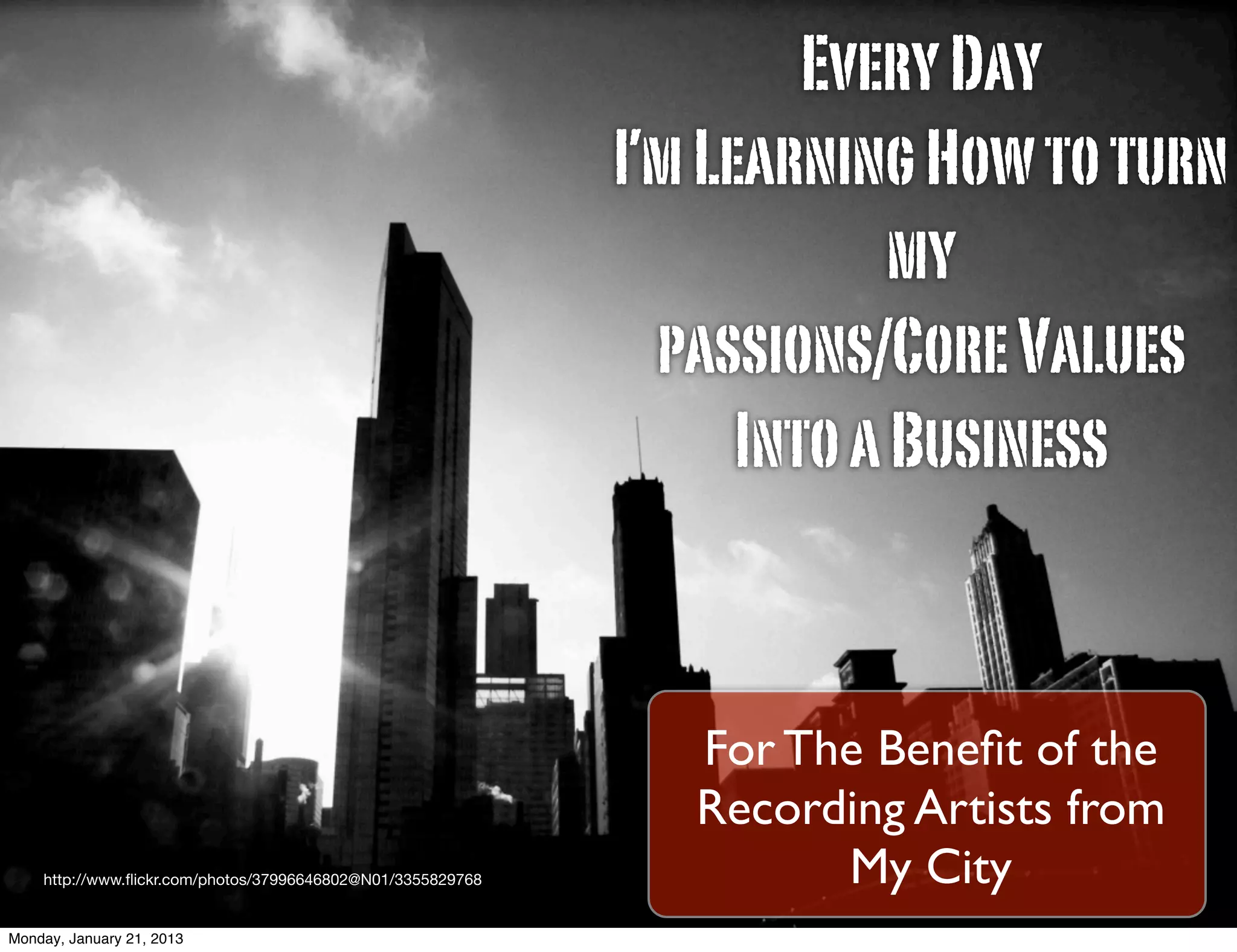 Every Day
                                                             I’m Learning How to turn
                                                                          my
                                                               passions/Core Values
                                                                   Into a Business


                                                                For The Beneﬁt of the
                                                                Recording Artists from
    http://www.ﬂickr.com/photos/37996646802@N01/3355829768            My City
Monday, January 21, 2013
 