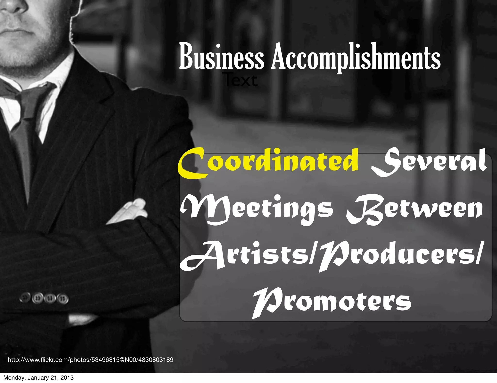 Business Accomplishments
                                                           Text



                                                       Coordinated Several
                                                       Meetings Between
                                                       Artists/Producers/
                                                           Promoters
 http://www.ﬂickr.com/photos/53496815@N00/4830803189

Monday, January 21, 2013
 
