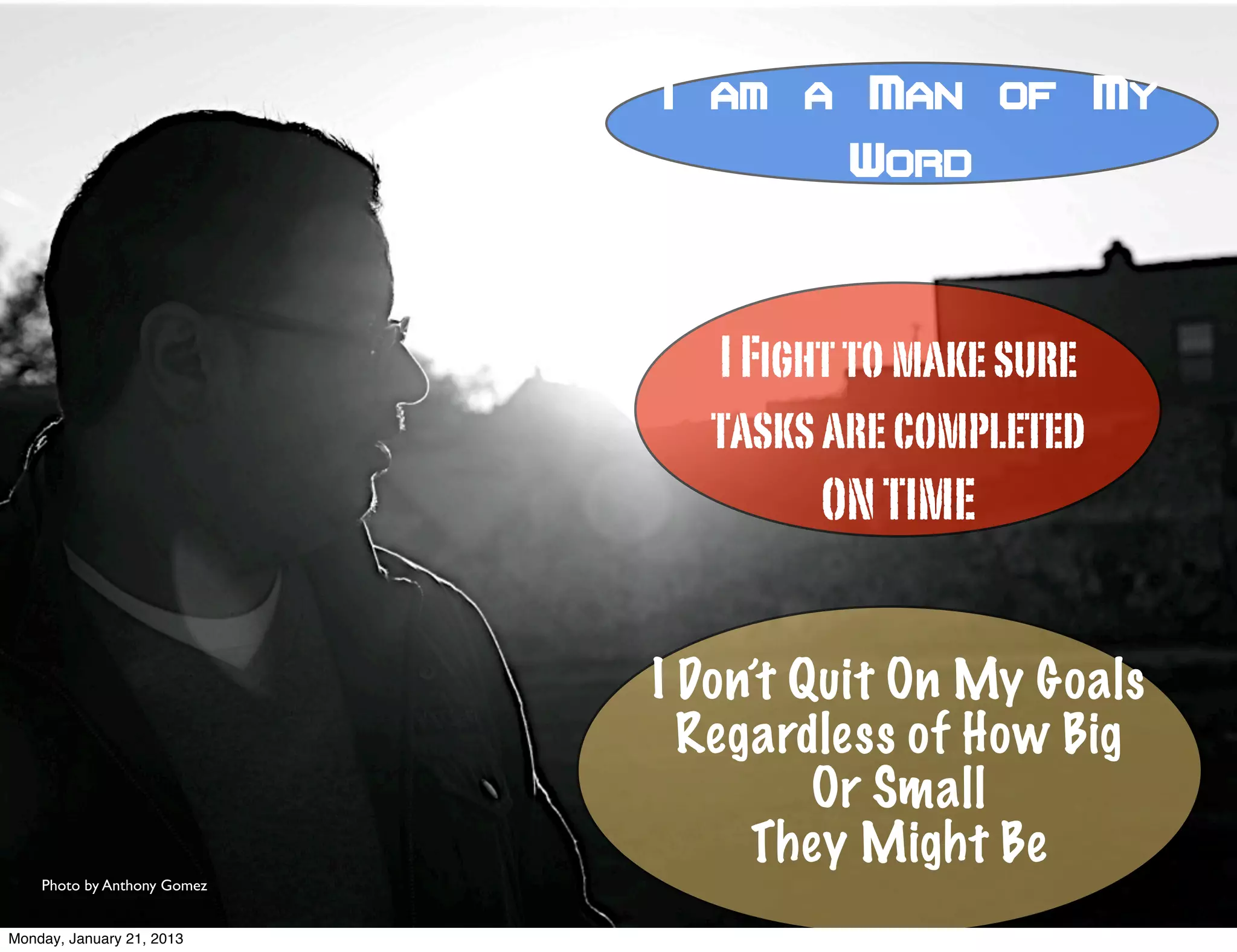 I am a Man of My
                                      Word



                               I Fight to make sure
                               tasks are completed
                                     ON TIME


                             I Don’t Quit On My Goals
                               Regardless of How Big
                                      Or Small
                                  They Might Be
    Photo by Anthony Gomez


Monday, January 21, 2013
 