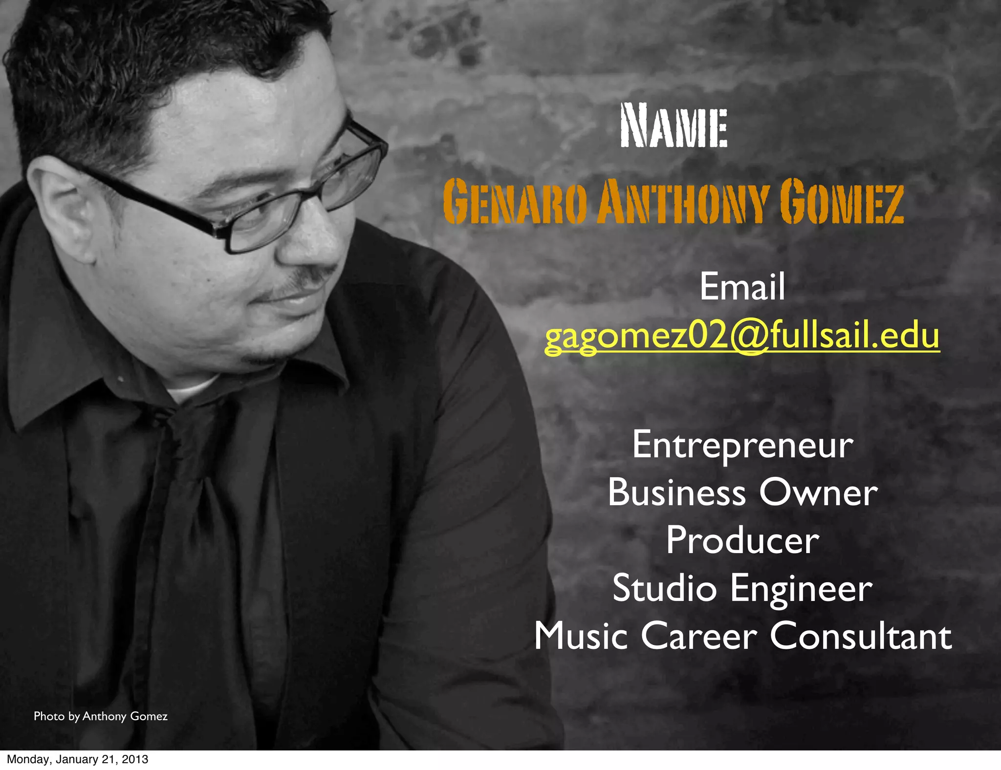 Name
                             Genaro Anthony Gomez
                                         Email
                                 gagomez02@fullsail.edu

                                     Entrepreneur
                                    Business Owner
                                       Producer
                                    Studio Engineer
                                Music Career Consultant
    Photo by Anthony Gomez


Monday, January 21, 2013
 