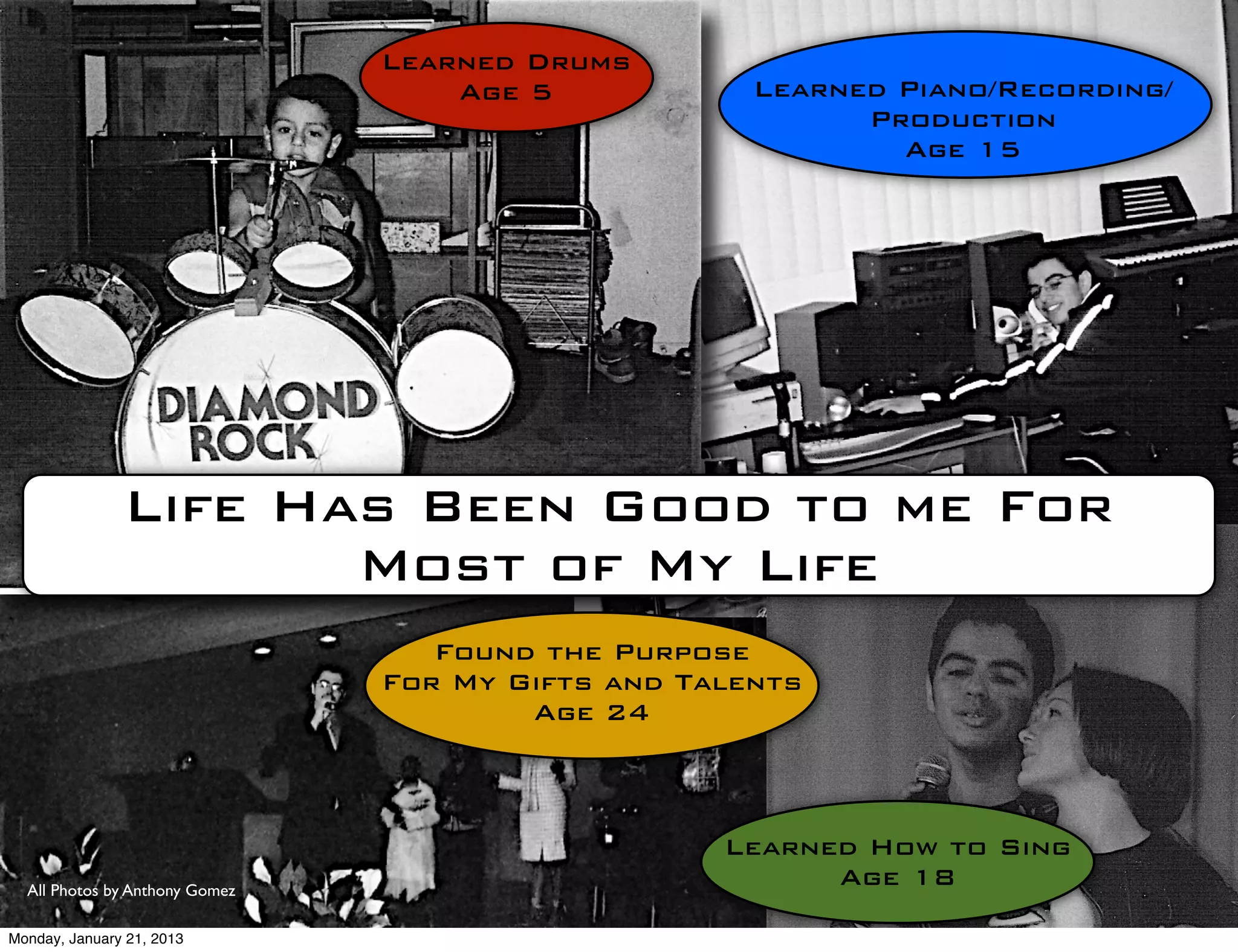 Learned Drums
                                    Age 5            Learned Piano/Recording/
                                                           Production
                                                             Age 15




               Life Has Been Good to me For
                      Most of My Life
                                   Found the Purpose
                                For My Gifts and Talents
                                        Age 24



                                                   Learned How to Sing
  All Photos by Anthony Gomez
                                                         Age 18

Monday, January 21, 2013
 
