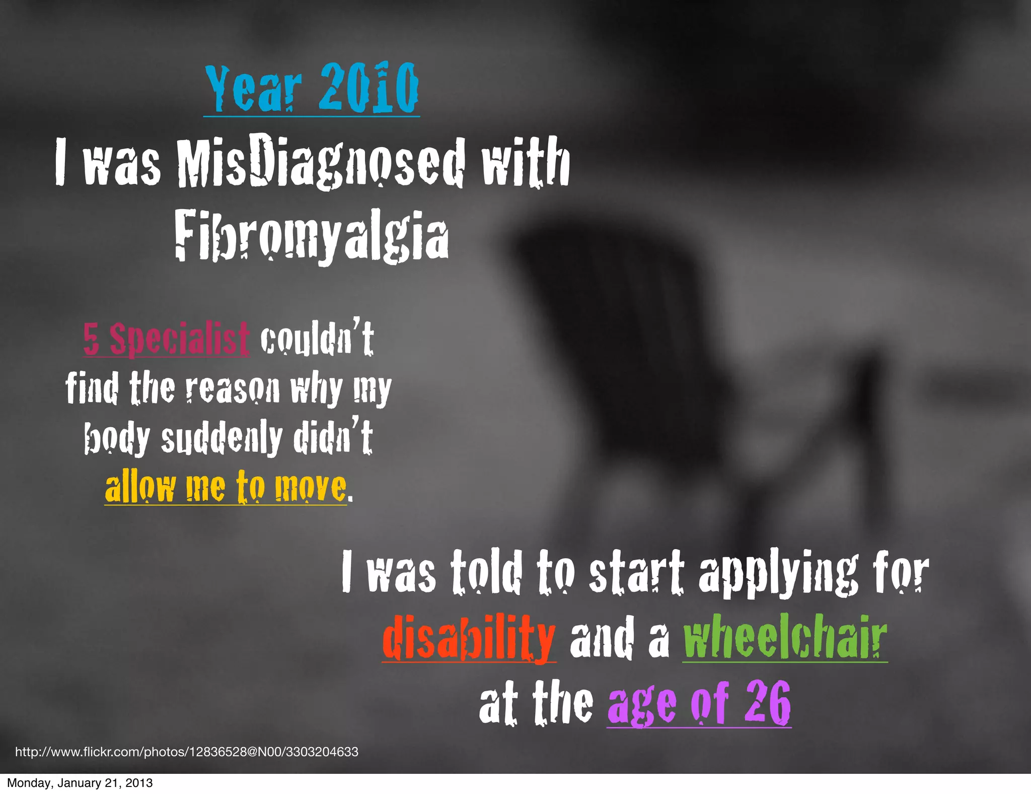 Year 2010
       I was MisDiagnosed with
             Fibromyalgia
          5 Specialist couldn’t
         find the reason why my
           body suddenly didn’t
            allow me to move.
                                                 I was told to start applying for
                                                    disability and a wheelchair
                                                         at the age of 26
 http://www.ﬂickr.com/photos/12836528@N00/3303204633

Monday, January 21, 2013
 