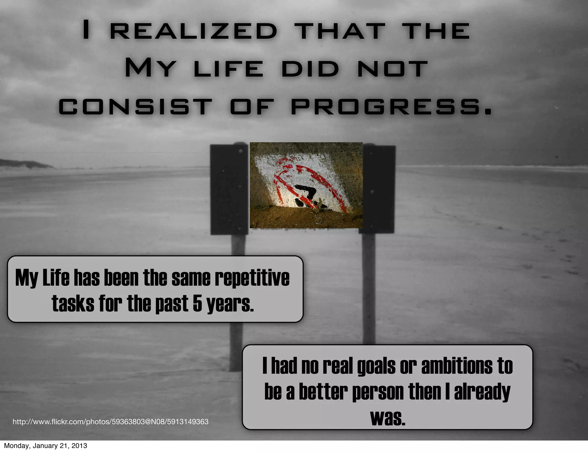 I realized that the
                   My life did not
               consist of progress.



   My Life has been the same repetitive
       tasks for the past 5 years.

                                                        I had no real goals or ambitions to
                                                        be a better person then I already
  http://www.ﬂickr.com/photos/59363803@N08/5913149363                  was.
Monday, January 21, 2013
 