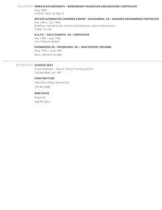EDUCATION FERRIS STATE UNIVERSITY – REFRIGERANT TRANSITION AND RECOVERY CERTIFICATE
Aug 2005
License Type I & Type II
BRYANT ALTERNATIVE LEARNING CENTER – ALEXANDRIA, VA – BUILDING ENGINEERING CERTIFICATE
Feb 1992 – Jan 1995
Building maintenance, home maintenance, pool maintenance
3 year course
N.A.P.E. – FALLS CHURCH, VA - CERTIFICATE
Feb 1984 – Aug 1984
Low Pressure Boilers
OVERBROOK HS – PHILDELPHIA, PA – HIGH SCHOOL DIPLOMA
May 1978 – June 1981
Basic General Studies
REFERENCES CHARLES SEAY
Chief Engineer – Mount Vernon Nursing Home
703-360-4000 ext. 307
CARLTON TYLER
Television Video Technician
703-447-6608
MIKE DAVIS
Engineer
202-957-2814
 