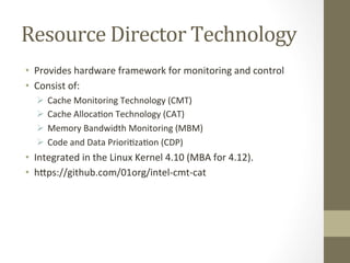Resource	Director	Technology	
•  Provides	hardware	framework	for	monitoring	and	control		
•  Consist	of:	
Ø 	Cache	Monitoring	Technology	(CMT)	
Ø 	Cache	AllocaBon	Technology	(CAT)	
Ø 	Memory	Bandwidth	Monitoring	(MBM)	
Ø 	Code	and	Data	PrioriBzaBon	(CDP)	
•  Integrated	in	the	Linux	Kernel	4.10	(MBA	for	4.12).	
•  hYps://github.com/01org/intel-cmt-cat	
 
