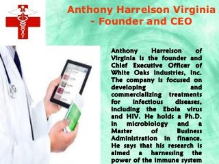 Anthony Harrelson Virginia
- Founder and CEO
Anthony Harrelson of
Virginia is the founder and
Chief Executive Officer of
White Oaks Industries, Inc.
The company is focused on
developing and
commercializing treatments
for infectious diseases,
including the Ebola virus
and HIV. He holds a Ph.D.
in microbiology and a
Master of Business
Administration in finance.
He says that his research is
aimed a harnessing the
power of the immune system
 