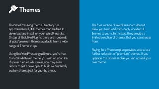 Themes
The WordPress.org Theme Directory has
approximately 3,000 themes that are free to
download and install on your WordPress site.
On top of that, like Plugins, there are hundreds
of paid/premium themes available from a wide
range of Theme shops.
Using the WordPress.org software, you’re free
to install whatever theme you wish on your site.
If you’re running a business, you may even
decide to get a developer to build a completely
custom theme, just for your business.
The free version of WordPress.com doesn’t
allow you to upload third-party or external
themes to your site. Instead, they provide a
limited selection of themes that you can choose
from.
Paying for a Premium plan provides access to a
further selection of “premium” themes. If you
upgrade to a Business plan you can upload your
own theme.
 