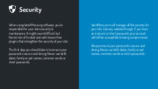 Security
When using WordPress.org software, you’re
responsible for your sites security &
maintenance. It might sound difﬁcult, but
there’s lots of trusted and well-known free
plugins that strengthen the security of your site.
The ﬁrst step you should take is to ensure your
password is secure and strong. Never use birth
dates, family or pet names, common words or
short passwords.
WordPress.com will manage all the security for
your site. Like any website though, if you have
an insecure or short password, your account
will still be susceptible to being compromised.
Always ensure your password is secure and
strong. Never use birth dates, family or pet
names, common words or short passwords.
 