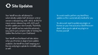 Site Updates
Your WordPress site will attempt to
automatically update itself whenever a minor
version is released (e.g. v4.8.1, v4.9.3, v4.9.4). For
major version releases (e.g. v4.9, v5.0), you’ll
need to update your site manually. Thankfully
though, WordPress has made this extremely
easy and it’s just a simple matter of clicking the
Update Now button in your Dashboard.
Your WordPress Dashboard will also advise
when your themes or plugins have updates
available. Like WordPress itself, keeping your
themes and plugins updated is incredibly easy
as well.
You wont need to perform any WordPress
updates as this is automatically handled for you.
You also wont need to update any plugins or
themes on your free account as WordPress.com
doesn’t allow you to upload any plugins or
themes yourself.
 