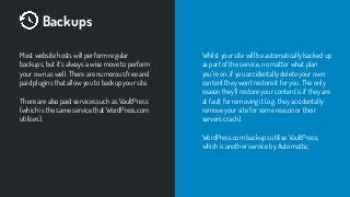 Backups
Most website hosts will perform regular
backups, but it’s always a wise move to perform
your own as well. There are numerous free and
paid plugins that allow you to backup your site.
There are also paid services such as VaultPress
(which is the same service that WordPress.com
utilises).
Whilst your site will be automatically backed up
as part of the service, no matter what plan
you’re on, if you accidentally delete your own
content they wont restore it for you. The only
reason they’ll restore your content is if they are
at fault for removing it (e.g. they accidentally
remove your site for some reason or their
servers crash).
WordPress.com backups utilise VaultPress,
which is another service by Automattic.
 