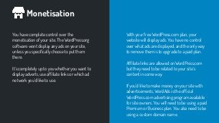 Monetisation
You have complete control over the
monetisation of your site. The WordPress.org
software wont display any ads on your site,
unless you speciﬁcally choose to put them
there.
It’s completely up to you whether you want to
display adverts, use afﬁliate links or which ad
network you’d like to use.
With your free WordPress.com plan, your
website will display ads. You have no control
over what ads are displayed, and the only way
to remove them is to upgrade to a paid plan.
Afﬁliate links are allowed on WordPress.com
but they need to be related to your site’s
content in some way.
If you’d like to make money on your site with
advertisements, WordAds is the ofﬁcial
WordPress.com advertising program available
for site owners. You will need to be using a paid
Premium or Business plan. You also need to be
using a custom domain name.
 