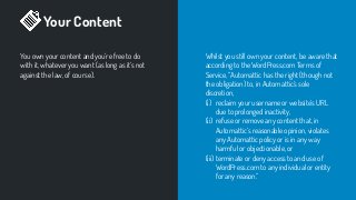 Your Content
You own your content and you’re free to do
with it, whatever you want (as long as it’s not
against the law, of course).
Whilst you still own your content, be aware that
according to the WordPress.com Terms of
Service, “Automattic has the right (though not
the obligation) to, in Automattic’s sole
discretion,
(i) reclaim your username or website’s URL
due to prolonged inactivity,
(ii) refuse or remove any content that, in
Automattic’s reasonable opinion, violates
any Automattic policy or is in any way
harmful or objectionable, or
(iii) terminate or deny access to and use of
WordPress.com to any individual or entity
for any reason.”
 