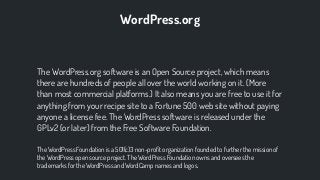 The WordPress.org software is an Open Source project, which means
there are hundreds of people all over the world working on it. (More
than most commercial platforms.) It also means you are free to use it for
anything from your recipe site to a Fortune 500 web site without paying
anyone a license fee. The WordPress software is released under the
GPLv2 (or later) from the Free Software Foundation.
The WordPress Foundation is a 501(c)3 non-proﬁt organization founded to further the mission of
the WordPress open source project. The WordPress Foundation owns and oversees the
trademarks for the WordPress and WordCamp names and logos.
WordPress.org
 