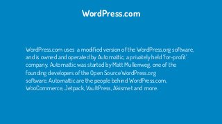 WordPress.com uses  a modiﬁed version of the WordPress.org software,
and is owned and operated by Automattic, a privately held ‘for-proﬁt’
company. Automattic was started by Matt Mullenweg, one of the
founding developers of the Open Source WordPress.org
software. Automattic are the people behind WordPress.com,
WooCommerce, Jetpack, VaultPress, Akismet and more.
WordPress.com
 