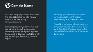 Domain Name
You’ll need to register your own domain name.
This is the address that you enter into your
browser to ﬁnd your site (e.g.
myawesomesite.com).
Domain registration is typically renewed each
year using a service such as Namecheap.
Domain registration typically costs anywhere
from a couple of dollars per year to $30 or $40
p/yr, depending on the domain you wish to
register.
When using a free WordPress.com account,
you’re supplied with a WordPress.com
subdomain (e.g. yoursite.wordpress.com).
If you wish to use your own domain name such
as myawesomesite.com, then you need to use
one of the paid WordPress.com accounts. The
Personal Plan (& above) includes a free custom
domain name.
 