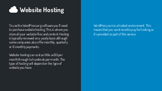 Website Hosting
To use the WordPress.org software you’ll need
to purchase website hosting. This is where you
store all your website ﬁles and content. Hosting
is typically renewed on a yearly basis although
some companies also offer monthly, quarterly
or 6 monthly payments.
Website hosting can cost as little as $5 per
month through to hundreds per month. The
type of hosting will depend on the type of
website you have.
WordPress.com is a hosted environment. This
means that you wont need to pay for hosting as
it’s provided as part of the service.
 