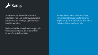 Setup
WordPress is well known for it’s ease of
installation. Most web hosts have automated
systems in place to help you get WordPress
installed and setup.
For those that like a more hands-on approach
there’s easy to follow instructions for their
famous 5-Minute Installation.
Since WordPress.com is a hosted solution,
there’s nothing that you need to setup. You
simply sign up for an account and then follow
the instructions to create your site.
 
