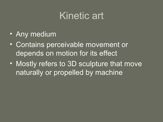 Kinetic art
• Any medium
• Contains perceivable movement or
depends on motion for its effect
• Mostly refers to 3D sculpture that move
naturally or propelled by machine

 