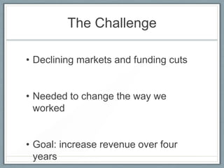 The Challenge
• Declining markets and funding cuts

• Needed to change the way we
worked

• Goal: increase revenue over four
years

 