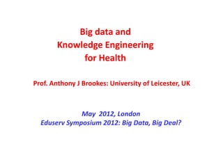 Big data and
       Knowledge Engineering
            for Health

Prof. Anthony J Brookes: University of Leicester, UK



              May 2012, London
  Eduserv Symposium 2012: Big Data, Big Deal?
 