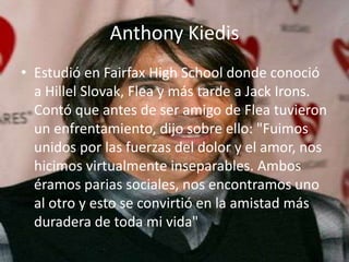 Anthony Kiedis
• Estudió en Fairfax High School donde conoció
a Hillel Slovak, Flea y más tarde a Jack Irons.
Contó que antes de ser amigo de Flea tuvieron
un enfrentamiento, dijo sobre ello: "Fuimos
unidos por las fuerzas del dolor y el amor, nos
hicimos virtualmente inseparables. Ambos
éramos parias sociales, nos encontramos uno
al otro y esto se convirtió en la amistad más
duradera de toda mi vida"
 