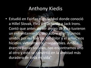 Anthony Kiedis
• Estudió en Fairfax High School donde conoció
a Hillel Slovak, Flea y más tarde a Jack Irons.
Contó que antes de ser amigo de Flea tuvieron
un enfrentamiento, dijo sobre ello: "Fuimos
unidos por las fuerzas del dolor y el amor, nos
hicimos virtualmente inseparables. Ambos
éramos parias sociales, nos encontramos uno
al otro y esto se convirtió en la amistad más
duradera de toda mi vida"
 