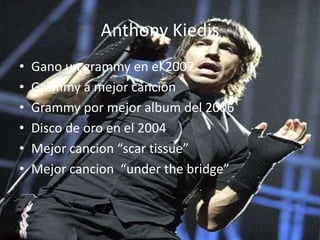 Anthony Kiedis
• Gano un grammy en el 2007
• Grammy a mejor cancion
• Grammy por mejor album del 2006
• Disco de oro en el 2004
• Mejor cancion “scar tissue”
• Mejor cancion “under the bridge”
 