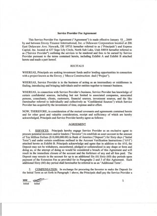 Service Provider Fee Agreement
This Service Provider Fee Agreement ("Agreement") is made effective January ~
2009
by and between Envoy Finance International,
Inc. a Delaware Corporation located at 206
East Delaware Ave. Newark, DE 19711 hereafter referred to as ("Principals") and Express
Capital, Inc. located at 637 Sego Lily Circle, North Salt Lake, Utah 84054 hereafter referred to
as ("Service Provider") outlining the services to be rendered and fees to be earned by Service
Provider pursuant to the terms contained herein, including Exhibit A and Exhibit B attached
hereto and made a part hereof.
RECITALS
WHEREAS, Principals are seeking investment funds and/or lending opportunities in connection
with a project known as the Envoy / Mecca Construction
deal ("Projecf').
WHEREAS, Service Provider is in the business of acting as an intermediary or middlemen in
finding, introducing and bringing individuals and/or entities together to transact business.
WHEREAS, in connection with Service Provider's business, Service Provider has knowledge of
certain confidential sources, including but not limited to associated companies, associated
persons, consultants, clients, customers, financial sources, investment sources, and the like
(hereinafter referred to individually and collectively as "Confidential Sources") which Service
Provider has acquired by the investment of time, expense and/or effort.
NOW, THEREFORE, in consideration of the mutual covenants and agreements contained herein
and for other good and valuable consideration, receipt and sufficiency of which are hereby
acknowledged, Principals and Service Provider hereby agree as follows:
AGREEMENT
1.
SERVICES. Principals hereby engage Service Provider as an exclusive agent to
procure potential investors and/or lenders ("Investor") to establish an asset account in the amount
ofTen Million Dollars ($10,000,000.00) in Bank of America ("Deposit") for Sixty days ("Initial
Term") and under certain conditions outlined in the Account Verification Instructions ("A VI")
attached hereto as Exhibit B. Principals acknowledge and agree that in addition to the AVI, the
Deposit may not be withdrawn, encumbered, pledged or collateralized in any shape or form and
doing so, or the attempt of doing so would be considered a breach of this Agreement and will
result in the immediate closure of the account and the forfeiture of any and all fees paid. The
Deposit may remain in the account for up to an additional Six (6) Sixty (60) day periods upon
payment of the Extension Fee as provided for in Paragraphs 2 and 3 of this Agreement. Each
additional Sixty (60) day period shall hereinafter be referred to as an "Additional Term".
2.
COMPENSATlON.
In exchange for procuring the Investor to make the Deposit for
the Initial Term as set forth in Paragraph 1above, the Principals shall pay the Service Provider a

ww
Initial

~
Initial

1

 