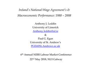 Ireland’s National Wage Agreement’s &
Macroeconomic Performance: 1988 – 2008
Anthony J. Leddin
University of Limerick
Anthony.leddin@ul.ie
&
Paul G. Egan
University of St. Andrew’s
PGE4@St-Andrews.ac.uk
6th Annual NERI Labour Market Conference
22nd May 2018, NUI Galway
 