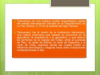  Tiahuanaco es una antigua ciudad arqueológica capital
del estado tiahuanacota ubicada en el Departamento de
La Paz, Bolivia, a 15 km al sudeste del lago Titicaca.
 Tiahuanaco fue el centro de la civilización tiahuanaco,
una cultura preincaica que basaba su economía en la
agricultura, la arquitectura y la ganadería, y que abarcó
los territorios de la meseta del Collao, entre el suroeste
de Peru, el oeste de Bolivia, el norte de Argentina y el
norte de Chile, regiones desde las cuales irradió su
influencia tecnológica y religiosa hacia otras civilizaciones
contemporáneas a ella.
 