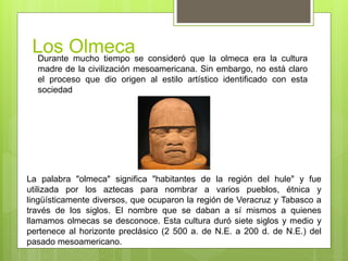 Los OlmecaDurante mucho tiempo se consideró que la olmeca era la cultura
madre de la civilización mesoamericana. Sin embargo, no está claro
el proceso que dio origen al estilo artístico identificado con esta
sociedad
La palabra "olmeca" significa "habitantes de la región del hule" y fue
utilizada por los aztecas para nombrar a varios pueblos, étnica y
lingüísticamente diversos, que ocuparon la región de Veracruz y Tabasco a
través de los siglos. El nombre que se daban a sí mismos a quienes
llamamos olmecas se desconoce. Esta cultura duró siete siglos y medio y
pertenece al horizonte preclásico (2 500 a. de N.E. a 200 d. de N.E.) del
pasado mesoamericano.
 