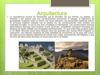 Arquitectura La arquitectura incaica se caracteriza por la sencillez de sus formas, su solidez, su
simetría y por buscar que sus construcciones armonicen el paisaje. A diferencia de
sociedades costeñas como la chimú, los incas utilizaron una decoración bastante sobria.
El principal material utilizado fue la piedra. En las construcciones más simples era
colocada sin tallar, no así en las más complejas e importantes. Los constructores incaicos
desarrollaron técnicas para levantar muros enormes, verdaderos mosaicos formados por
bloques de piedra tallada que encajaban perfectamente, sin que entre ellos pudiera pasar
ni un alfiler. Muchas veces esos bloques eran tan grandes que resulta difícil imaginar su
colocación, las mejores muestras de esta habilidad se encuentran en la zona del Cuzco.
Se sabe que los mejores talladores de piedra eran collas, provenientes del Altiplano y que
muchos de ellos fueron llevados al Cuzco para servir al estado.
 