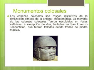 Monumentos colosales
 Las cabezas colosales son rasgos distintivos de la
civilización olmeca de la antigua Mesoamérica. La mayoría
de las cabezas colosales fueron esculpidas en rocas
esféricas, a excepción de dos, halladas en San Lorenzo
Tenochtitlán, que fueron talladas desde tronos de piedra
maciza.
 