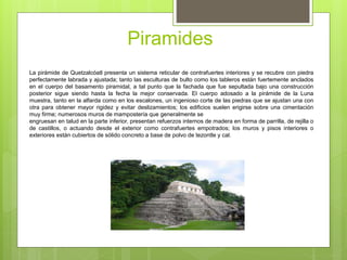Piramides
La pirámide de Quetzalcóatl presenta un sistema reticular de contrafuertes interiores y se recubre con piedra
perfectamente labrada y ajustada; tanto las esculturas de bulto como los tableros están fuertemente anclados
en el cuerpo del basamento piramidal, a tal punto que la fachada que fue sepultada bajo una construcción
posterior sigue siendo hasta la fecha la mejor conservada. El cuerpo adosado a la pirámide de la Luna
muestra, tanto en la alfarda como en los escalones, un ingenioso corte de las piedras que se ajustan una con
otra para obtener mayor rigidez y evitar deslizamientos; los edificios suelen erigirse sobre una cimentación
muy firme; numerosos muros de mampostería que generalmente se
engruesan en talud en la parte inferior, presentan refuerzos internos de madera en forma de parrilla, de rejilla o
de castillos, o actuando desde el exterior como contrafuertes empotrados; los muros y pisos interiores o
exteriores están cubiertos de sólido concreto a base de polvo de tezontle y cal.
 