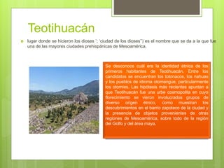 Teotihuacán
 lugar donde se hicieron los dioses ’; ‘ciudad de los dioses’’) es el nombre que se da a la que fue
una de las mayores ciudades prehispánicas de Mesoamérica.
Se desconoce cuál era la identidad étnica de los
primeros habitantes de Teotihuacán. Entre los
candidatos se encuentran los totonacos, los nahuas
y los pueblos de idioma otomangue, particularmente
los otomíes. Las hipótesis más recientes apuntan a
que Teotihuacán fue una urbe cosmopolita en cuyo
florecimiento se vieron involucrados grupos de
diverso origen étnico, como muestran los
descubrimientos en el barrio zapoteco de la ciudad y
la presencia de objetos provenientes de otras
regiones de Mesoamérica, sobre todo de la región
del Golfo y del área maya.
 