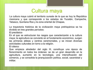 Cultura maya
La cultura maya cubrió el territorio sureste de lo que es hoy la República
mexicana y que corresponde a los estados de Yucatán, Campeche,
Tabasco, Quintana Roo y la zona oriental de Chiapas,
La trayectoria histórica de la civilización maya prehispánica se ha
dividido en tres grandes períodos:
El preclásico
En el que se estructuran los rasgos que caracterizarán a la cultura
maya; la agricultura se convierte en el fundamento económico, surgen
las primeras aldeas y centros ceremoniales, y se inician diversas
actividades culturales en torno a la religión.
El clásico
Que empieza alrededor del siglo III, constituye una época de
florecimiento en todos los órdenes: se da un gran desarrollo en la
agricultura, aumento en la tecnología, una intensificación del
comercio, y se consolida la jerarquización política, social, sacerdotal y
militar.
 