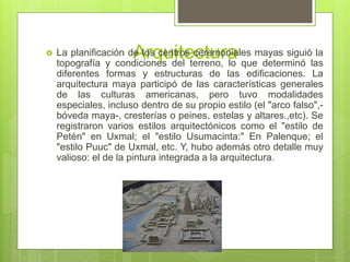 Arquitectura La planificación de los centros ceremoniales mayas siguió la
topografía y condiciones del terreno, lo que determinó las
diferentes formas y estructuras de las edificaciones. La
arquitectura maya participó de las características generales
de las culturas americanas, pero tuvo modalidades
especiales, incluso dentro de su propio estilo (el "arco falso",-
bóveda maya-, cresterías o peines, estelas y altares.,etc). Se
registraron varios estilos arquitectónicos como el "estilo de
Petén" en Uxmal; el "estilo Usumacinta:" En Palenque; el
"estilo Puuc" de Uxmal, etc. Y, hubo además otro detalle muy
valioso: el de la pintura integrada a la arquitectura.
 