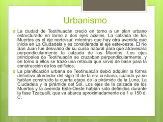 Urbanismo
 La ciudad de Teotihuacán creció en torno a un plan urbano
estructurado en torno a dos ejes axiales. La calzada...